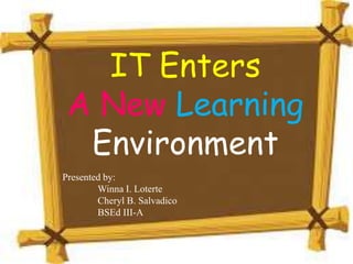 IT Enters
A New Learning
Environment
Presented by:
Winna I. Loterte
Cheryl B. Salvadico
BSEd III-A
 
