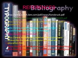 08/03/15 13
• http://www.zurich.ibm.com/pdf/news/Konsbruck.pdf
• http://www.ipcsit.com/vol27/41-ICICN2012-N20009.pdf
• http://uir.unisa.ac.za/bitstream/handle/10500/3148/?
sequence=1
• http://www.useoftechnology.com/advantages-
disadvantages-information-technology/
• http://www.slideshare.net/
• http://www.desktopclass.com/education/computer-
it/describe-the-uses-of-computer-at-home-and-
education.html
• https://tools4clil.wordpress.com/2012/08/08/advantages-
and-disadvantages-in-using-information-technologies/
REFERENCES
 