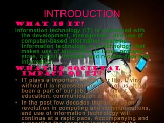 08/03/15 2
INTRODUCTION
What is IT?
Information technology (IT) is concerned with
the development, management, and use of
computer-based information systems .
Information technology is a technology that
makes use of electronics to input, process,
store, output, transmit and receive data and
information.
What is societal
impact of IT?
• IT plays a important role in our life. Living
without it is impossible for most of us. It has
been a part of our job, entertainment,
education, communication and lot more .
• In the past few decades there has been a
revolution in computing and communications,
and use of information technology will
continue at a rapid pace. Accompanying and
 