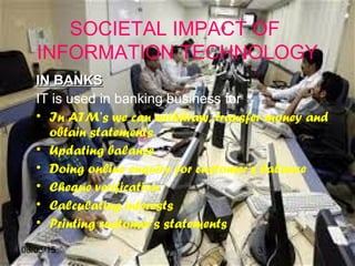 08/03/15 3
SOCIETAL IMPACT OF
INFORMATION TECHNOLOGY
IN BANKSIN BANKS
IT is used in banking business for
• In ATM’s we can withdraw, transfer money and
obtain statements.
• Updating balance
• Doing online enquiry for customer's balance
• Cheque verification
• Calculating interests
• Printing customer’s statements
 