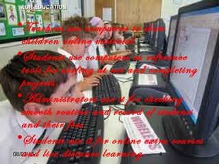 08/03/15 4
• FOR EDUCATIONFOR EDUCATION
•Teachers use computers to show
children online material
•Students use computers as reference
tools for surfing at net and completing
projects.
•Administrators use it for checking
smooth routine and record of students
and their fees.
•Students use it for online extra courses
and live distance learning.
 