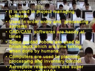 08/03/15 5
• IN INDUSRTY AND COMMERCEIN INDUSRTY AND COMMERCE
• It is used in project managing
software
• Used in order entry and processing
systems
• CAD/CAM softwares are handy at
times
• Some guided robots are used to
finish work which are time taking
when done by humans.
• Computers are used to planning,
processing and inventory control.
• Aerospace researchers use super
 