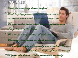 08/03/15 7
• IN HOMESIN HOMES
• Used for creating home budget
• Used to play games and other sources of
entertainment such as videos, songs etc
• We can audio/video chat with acquaintances.
Stay touch with them
• We can get any source of information
• Working from home is made possible.
• Nowadays ,apps of security are created. We can
lock rooms and the phone beeps if someone tries
to open the house. This increases security.
 