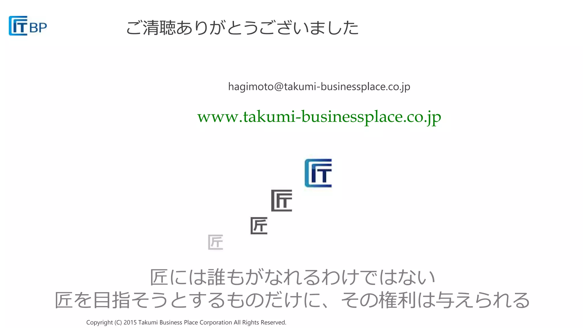 Copyright (C) 2015 Takumi Business Place Corporation All Rights Reserved.
匠には誰もがなれるわけではない
匠を目指そうとするものだけに、その権利は与えられる
ご清聴ありがとうございました
hagimoto@takumi-businessplace.co.jp
www.takumi-businessplace.co.jp
 