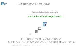 Copyright (C) 2015 Takumi Business Place Corporation All Rights Reserved.
匠には誰もがなれるわけではない
匠を目指そうとするものだけに、その権利は与えられる
ご清聴ありがとうございました
hagimoto@takumi-businessplace.co.jp
www.takumi-businessplace.co.jp
 