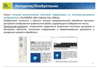 Алгоритм/Изобретение
11
Патент «Способ распознавания текстовой информации из векторно-растрового
изображения», RU2309456, Аби Софтвер Лтд. (Abbyy)
Изобретение относится к области техники предварительной обработки векторно-
растрового изображения графического файла, содержащего изображение текста.
Технический результат: «повышении надежности выявления текстовых, растровых и
векторных объектов, получении информации о форматировании документа и
ускорении процесса обработки»
 