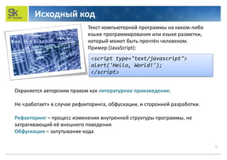 Исходный код
5
Охраняется авторским правом как литературное произведение.
Не «работает» в случае рефакторинга, обфускации, и сторонней разработки.
Рефакторинг – процесс изменения внутренней структуры программы, не
затрагивающий её внешнего поведения
Обфускация – запутывание кода
Текст компьютерной программы на каком-либо
языке программирования или языке разметки,
который может быть прочтён человеком.
Пример (JavaScript):
<script type="text/javascript">
alert('Hello, World!');
</script>
 