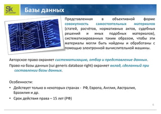 Базы данных
6
Авторское право охраняет систематизацию, отбор и представление данных.
Право на базы данных (sui generis database right) охраняет вклад, сделанный при
составлении базы данных.
Особенности:
• Действует только в некоторых странах - РФ, Европа, Англия, Австралия,
Бразилия и др.
• Срок действия права – 15 лет (РФ)
Представленная в объективной форме
совокупность самостоятельных материалов
(статей, расчётов, нормативных актов, судебных
решений и иных подобных материалов),
систематизированных таким образом, чтобы эти
материалы могли быть найдены и обработаны с
помощью электронной вычислительной машины.
 