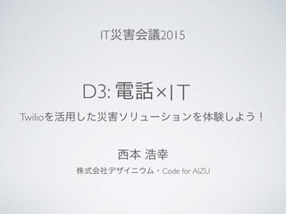 D3: 電話
Twilioを活用した災害ソリューションを体験しよう！
×IT
株式会社デザイニウム・Code for AIZU
西本 浩幸
IT災害会議2015
 
