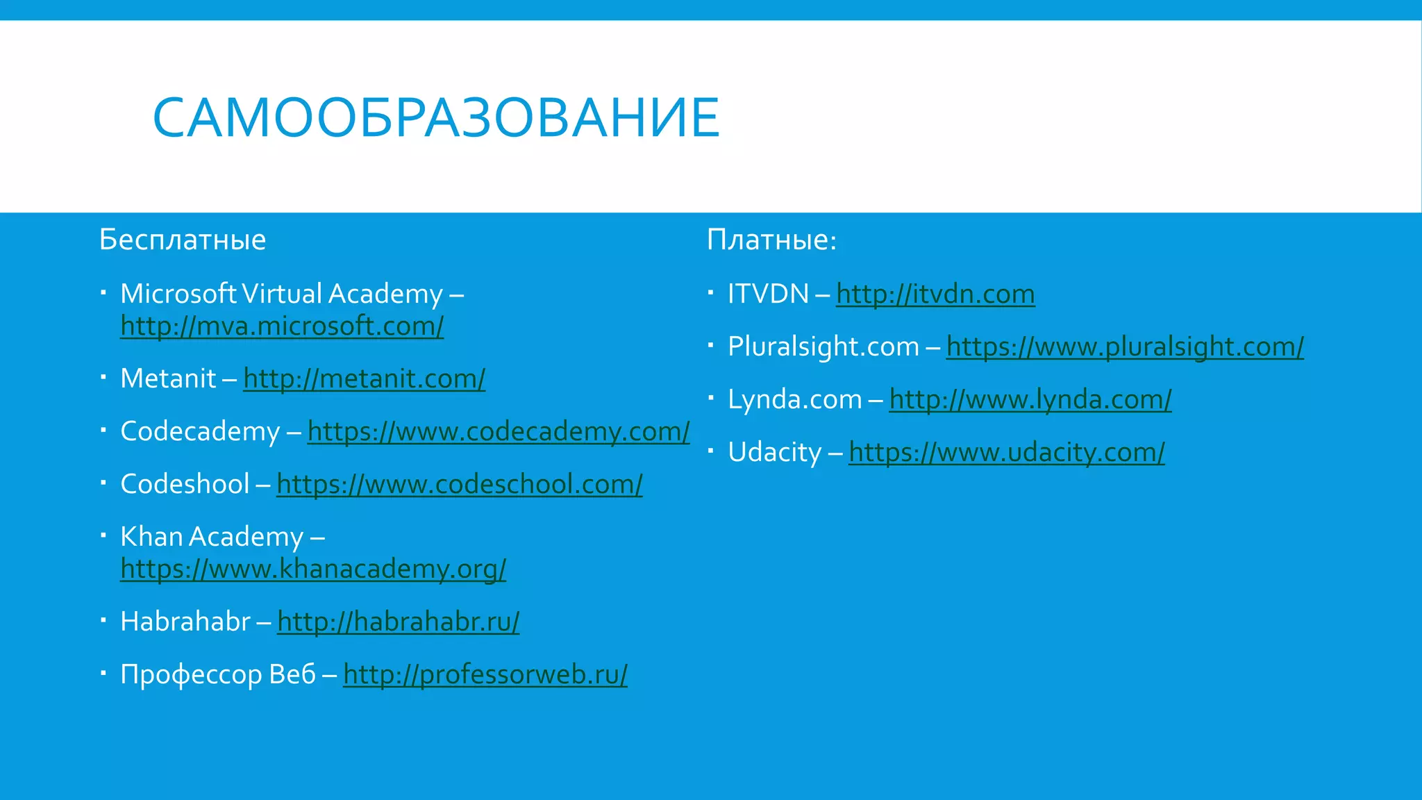 САМООБРАЗОВАНИЕ
Бесплатные
 MicrosoftVirtual Academy –
http://mva.microsoft.com/
 Metanit – http://metanit.com/
 Codecademy – https://www.codecademy.com/
 Codeshool – https://www.codeschool.com/
 KhanAcademy –
https://www.khanacademy.org/
 Habrahabr – http://habrahabr.ru/
 Профессор Веб – http://professorweb.ru/
Платные:
 ITVDN – http://itvdn.com
 Pluralsight.com – https://www.pluralsight.com/
 Lynda.com – http://www.lynda.com/
 Udacity – https://www.udacity.com/
 
