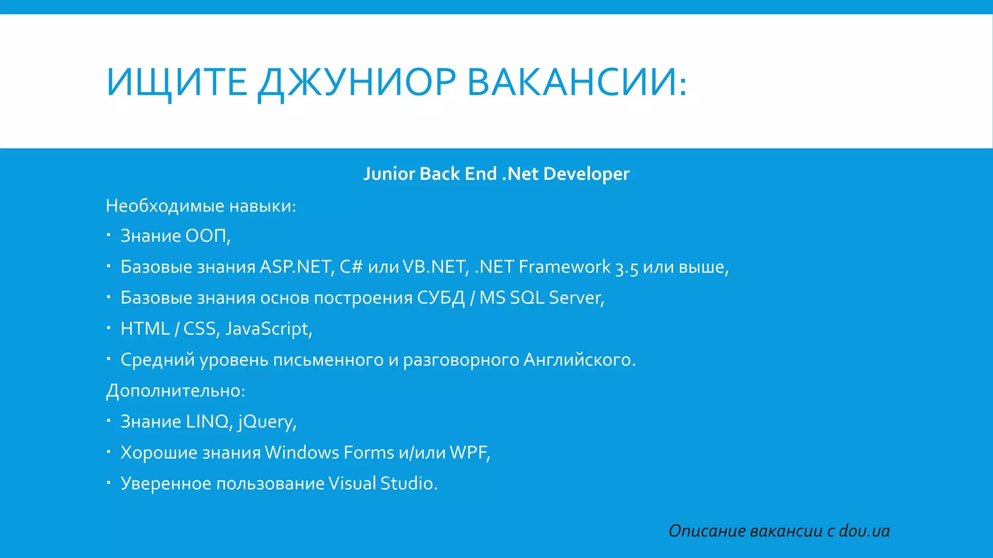 ИЩИТЕ ДЖУНИОР ВАКАНСИИ:
Junior Back End .Net Developer
Необходимые навыки:
 Знание ООП,
 Базовые знания ASP.NET, C# илиVB.NET, .NET Framework 3.5 или выше,
 Базовые знания основ построения СУБД / MS SQL Server,
 HTML / CSS, JavaScript,
 Средний уровень письменного и разговорного Английского.
Дополнительно:
 Знание LINQ, jQuery,
 Хорошие знания Windows Forms и/или WPF,
 Уверенное пользованиеVisual Studio.
Описание вакансии с dou.ua
 