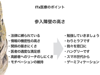 参入障壁の高さ
・勉強していきましょう
・わりとラフです
・我々を窓口に
・ハングリーです
・スマホ世代から
・ゲーミフィケーション
ITx医療のポイント
・法律に縛られている
・情報の機密性の高さ
・関係の築きにくさ
・医者の適度な満足感
・高齢者へのリーチのしにくさ
・モチベーションの維持
 