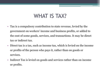WHAT IS TAX?
• Tax is a compulsory contribution to state revenue, levied by the
government on workers' income and business profits, or added to
the cost of some goods, services, and transactions. It may be direct
tax or indirect tax.
• Direct tax is a tax, such as income tax, which is levied on the income
or profits of the person who pays it, rather than on goods or
services.
• Indirect Tax is levied on goods and services rather than on income
or profits.
 