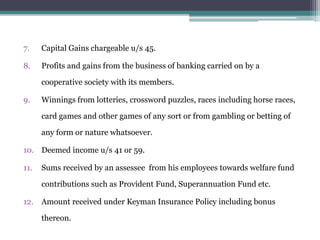 7. Capital Gains chargeable u/s 45.
8. Profits and gains from the business of banking carried on by a
cooperative society with its members.
9. Winnings from lotteries, crossword puzzles, races including horse races,
card games and other games of any sort or from gambling or betting of
any form or nature whatsoever.
10. Deemed income u/s 41 or 59.
11. Sums received by an assessee from his employees towards welfare fund
contributions such as Provident Fund, Superannuation Fund etc.
12. Amount received under Keyman Insurance Policy including bonus
thereon.
 