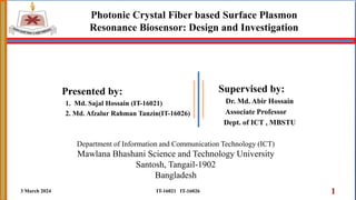 Photonic Crystal Fiber based Surface Plasmon
Resonance Biosensor: Design and Investigation
Supervised by:
Dr. Md. Abir Hossain
Associate Professor
Dept. of ICT , MBSTU
3 March 2024 1
IT-16021 IT-16026
Department of Information and Communication Technology (ICT)
Mawlana Bhashani Science and Technology University
Santosh, Tangail-1902
Bangladesh
Presented by:
1. Md. Sajal Hossain (IT-16021)
2. Md. Afzalur Rahman Tanzin(IT-16026)
 
