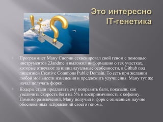  Программист Ману Спорни секвенировал свой геном с помощью
инструментов 23andme и выложил информацию о тех участках,
которые отвечают за индивидуальные особенности, в Github под
лицензией Creative Commons Public Domain. То есть при желании
любой мог внести изменения и предложить улучшения. Ману тут же
начал получать форки.
 Кодеры стали предлагать ему поправить баги, показали, как
увеличить скорость бега на 5% и восприимчивость к кофеину.
Помимо развлечений, Ману получил и форк с описанием научно
обоснованных исправлений своего генома.
 