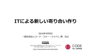 ITによる新しい寄り合い作り
https://www.slideshare.net/codeforjapan
2016年年4⽉月9⽇日  
⼀一般社団法⼈人コード・フォー・ジャパン  関 　治之
Code  for  Japan  を著作者とするこの  作品  は  クリエイティブ・コモンズの    
表⽰示  -‐‑‒  継承  4.0  国際  ライセンスで提供されています。
 