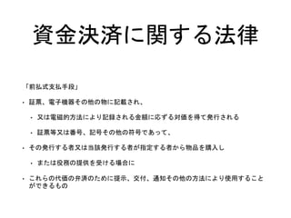 資金決済に関する法律
「前払式支払手段」
• 証票、電子機器その他の物に記載され、
• 又は電磁的方法により記録される金額に応ずる対価を得て発行される
• 証票等又は番号、記号その他の符号であって、
• その発行する者又は当該発行する者が指定する者から物品を購入し
• または役務の提供を受ける場合に
• これらの代価の弁済のために提示、交付、通知その他の方法により使用すること
ができるもの
 