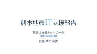 熊本地震IT支援報告
災害IT支援ネットワーク
http://saigaiit.net
代表 柴田 哲史
 