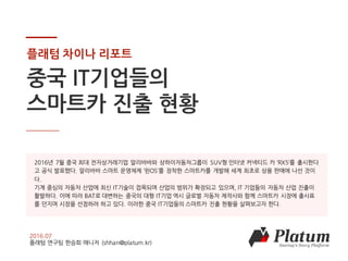 COPYRIGHT 2016 Platum Inc. ALL RIGHTS RESERVED
플래텀 차이나 리포트
중국 IT기업들의
스마트카 진출 현황
2016.07
플래텀 연구팀 한승희 매니저 (shhan@platum.kr)
2016년 7월 중국 최대 전자상거래기업 알리바바와 상하이자동차그룹이 SUV형 인터넷 커넥티드 카 ‘RX5’를 출시한다
고 공식 발표했다. 알리바바 스마트 운영체제 ‘윈OS’를 장착한 스마트카를 개발해 세계 최초로 상용 판매에 나선 것이
다.
기계 중심의 자동차 산업에 최신 IT기술이 접목되며 산업의 범위가 확장되고 있으며, IT 기업들의 자동차 산업 진출이
활발하다. 이에 따라 BAT로 대변하는 중국의 대형 IT기업 역시 글로벌 자동차 제작사와 함께 스마트카 시장에 출사표
를 던지며 시장을 선점하려 하고 있다. 이러한 중국 IT기업들의 스마트카 진출 현황을 살펴보고자 한다.
 