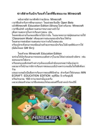 ข่าวดีสาหรับนักเรียนทั่วโลกที่ชื่นชอบเกม Minecraft
หลังจากมีข่าวมาสักพักว่าจะมีเกม Minecraft
เวอร์ชั่นสาหรับการศึกษาออกมา โดยล่าสุดเริ่มเปิด Open Beta
แล้วMinecraft: Education Edition มีลักษณะไม่ต่างกับเกม Minecraft
เวอร์ชั่นปกติ แต่เพิ่มความสามารถบางอย่างเข้าไป
เพื่อความสะดวกในการเรียนการสอน เช่น
โหมดกล้องภายในเกมแต่ที่มากไปกว่านั้น ในอนาคตอาจารย์ผู้สอนสามารถใช้
‘Classroom Mode’ เพื่อดูแลการเล่นเกมของนักเรียนได้ด้วย
โดยสามารถส่งข้อความสนทนาระหว่างกันในขณะเล่น
หรือแม้กระทั่งสามารถเคลื่อนย้ายตัวละครของนักเรียนไปยังจุดที่ต้องการได้
(นี่มันโหมด GM ชัดๆ)
โดยตัวเกม Minecraft: Education Edition
จะช่วยให้นักเรียนสามารถออกแบบสิ่งต่างๆในเกมได้อย่างค่อนข้างอิสระ เช่น
ออกแบบรถไฟเหาะ
หรือออกแบบสิ่งก่อสร้างต่างๆเห็นแบบนี้แล้วต้องบอกเลยว่ามันเจ๋งมาก
และอยากให้บ้านเรามีการเรียนการสอนแบบนี้บ้างเพราะเกมนั้นไม่ใช่สิ่งที่เลว
ร้าย
แถมบางเกมยังเป็นสื่อการเรียนการสอนที่ดีอีกด้วย สาหรับค่าใช้จ่ายของ MIN
ECRAFT: EDUCATION EDITION อยู่ที่ปีละ 5 เหรียญUS
หรือประมาณ 160 กว่าบาทเท่านั้นเองครับ
และจะปล่อยตัวเกมเวอร์ชั่นทดสอบให้ลองเล่นฟรีในช่วงหน้าร้อนปีนี้
 