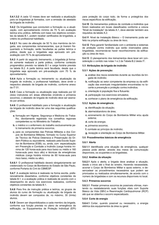 5.4.1.3.2 A cada 12 meses deve ser realizada a atualização
para os brigadistas já formados, com a emissão de atestado
de brigada de incêndio.
5.4.2 Os brigadistas que concluírem a formação ou a atuali-
zação, com aproveitamento mínimo de 70 % em avaliação
teórica e/ou prática, definida com base nos objetivos constan-
tes da tabela B.1, podem receber certificados de brigadista, a
critério do profissional habilitado.
5.4.2.1 No caso de alteração de 50 % dos membros da bri-
gada, aos componentes remanescentes, que já tiverem fre-
quentado a formação, serão facultadas as partes teórica e
prática, desde que o brigadista seja aprovado em pré-
avaliação com 70 % de aproveitamento.
5.4.3 A partir do segundo treinamento, o brigadista já forma-
do somente realizará a parte prática, conforme conteúdo
programático previsto na tabela B.1 e carga horária prevista
na tabela B.2. A parte teórica será facultada, desde que o
brigadista seja aprovado em pré-avaliação com 70 % de
aproveitamento.
5.4.4 Após a formação ou treinamento ou atualização da
brigada de incêndio, o profissional habilitado, deve emitir o
respectivo atestado de brigada de incêndio, conforme anexo
da IT 01.
5.4.5 Caso a formação ou atualização seja realizada por 02
(dois) instrutores em áreas diferentes (incêndio e primeiros
socorros), o atestado de brigada de incêndio deve ser assina-
do por ambos.
5.4.6 O profissional habilitado para a formação e atualização
da brigada de incêndio deve ter uma das seguintes qualifica-
ções:
a. formação em Higiene, Segurança e Medicina do Traba-
lho, devidamente registrado nos conselhos regionais
competentes ou no Ministério do Trabalho;
b. o médico e o enfermeiro do trabalho exclusivamente pe-
lo treinamento de primeiros socorros;
c. para os componentes das Polícias Militares e dos Cor-
pos de Bombeiros Militares, formado no Curso Superior
de Técnico de Polícia Ostensiva e Preservação da Or-
dem Pública ou equivalente, realizado pela Escola Supe-
rior de Bombeiros (ESB), ou, ainda, com especialização
em Prevenção e Combate a Incêndio (carga horária mí-
nima de 120 horas-aula para risco baixo ou médio e 160
horas-aula para risco alto) e técnicas de emergências
médicas (carga horária mínima de 80 horas-aula para
risco baixo, médio ou alto).
5.4.6.1 O profissional habilitado deverá obrigatoriamente ser
credenciado no Corpo de Bombeiros do Estado de São Paulo,
conforme Portaria do Cmt do CBMESP.
5.4.7 A avaliação teórica é realizada na forma escrita, prefe-
rencialmente dissertativa, conforme objetivos constantes da
tabela B.1, e a avaliação prática é realizada de acordo com o
desempenho do aluno nos exercícios realizados, conforme
objetivos constantes da tabela B.1.
5.4.8 Para fins de instrução prática e teórica, os grupos de
alunos do curso de formação ou atualização da brigada de
incêndio devem ser compostos de, no máximo, 30 (trinta)
alunos.
5.4.9 Devem ser disponibilizados a cada membro da brigada,
conforme sua função prevista no plano de emergência da
edificação, os Equipamentos de Proteção Individual (EPI)
para proteção do corpo todo, de forma a protegê-los dos
riscos específicos da edificação.
5.4.10 Os treinamentos práticos de combate a incêndios que
forem realizados em locais classificados conforme a coluna
“Nível da Instalação” da tabela A.1, deve atender também aos
requisitos da tabela A.2.
5.4.11 Nível de Instalação Básico – O treinamento pode ser
feito na própria edificação ou área de risco.
5.4.12 Para garantir familiaridade com o ambiente e sistemas
de proteção contra incêndio que serão vivenciados pelos
brigadistas, recomenda-se haver reconhecimento da edifica-
ção ou área de risco.
5.4.13 O planejamento dos treinamentos deve levar em con-
sideração o contido nas notas 1 e 2 da Tabela B.2 desta IT.
5.5 Atribuições da brigada de incêndio
5.5.1 Ações de prevenção:
a. análise dos riscos existentes durante as reuniões da bri-
gada de incêndio;
b. notificação ao setor competente da empresa ou da edifi-
cação das eventuais irregularidades encontradas no to-
cante a prevenção e proteção contra incêndios;
c. orientação à população fixa e flutuante;
d. participação nos exercícios simulados;
e. conhecer o plano de emergência da edificação.
5.5.2 Ações de emergência:
a. identificação da situação;
b. alarme/abandono de área;
c. acionamento do Corpo de Bombeiros Militar e/ou ajuda
externa;
d. corte de energia;
e. primeiros socorros;
f. combate ao princípio de incêndio;
g. recepção e orientação ao Corpo de Bombeiros Militar.
5.6 Procedimentos básicos de emergência
5.6.1 Alerta
5.6.1.1 Identificada uma situação de emergência, qualquer
pessoa pode alertar, através dos meios de comunicação
disponíveis, os ocupantes e os brigadistas.
5.6.2 Análise da situação
5.6.2.1 Após o alerta, a brigada deve analisar a situação,
desde o início até o final do sinistro. Havendo necessidade,
acionar o Corpo de Bombeiros Militar e apoio externo, e de-
sencadear os procedimentos necessários que podem ser
priorizados ou realizados simultaneamente, de acordo com o
número de brigadistas e com os recursos disponíveis no local.
5.6.3 Primeiros socorros
5.6.3.1 Prestar primeiros socorros às possíveis vítimas, man-
tendo ou restabelecendo suas funções vitais com Suporte
Básico da Vida (SBV) e Reanimação Cardiopulmonar (RCP)
até que se obtenha o socorro especializado.
5.6.4 Corte de energia
5.6.4.1 Cortar, quando possível ou necessário, a energia
elétrica dos equipamentos da área ou geral.
 