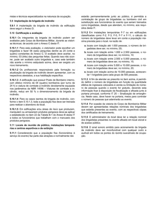 nistas e técnicos especializados na natureza da ocupação.
5.9 Implantação da brigada de incêndio
5.9.1 A implantação da brigada de incêndio da edificação
deve seguir o Anexo D.
5.10 Certificação e avaliação
5.10.1 Os integrantes da brigada de incêndio podem ser
avaliados pelo Corpo de Bombeiros Militar, durante as vistori-
as técnicas, de acordo com o Anexo C desta IT.
5.10.1.1 Para esta avaliação, o vistoriador pode escolher um
brigadista e fazer 06 (seis) perguntas dentre as 24 (vinte e
quatro) constantes do Anexo C. O avaliado deve acertar, no
mínimo, 03 (três) das perguntas feitas. Quando isso não ocor-
rer, pode ser avaliado outro brigadista e, caso este também
não acerte o mínimo estipulado acima, deve ser exigido um
novo treinamento.
5.10.1.2 Os profissionais responsáveis pela formação ou
atualização da brigada de incêndio devem apresentar, com os
respectivos atestados, a sua habilitação específica.
5.10.1.3 A edificação que possuir Posto de Bombeiro interno,
com efetivo mínimo de 04 (quatro) bombeiros (por turno de
24 h) e viatura de combate a incêndio devidamente equipada
nos parâmetros da NBR 14096 – Viaturas de combate a in-
cêndio, reduz em 50 % o dimensionamento da brigada de
incêndio.
5.10.1.4 Para os casos isentos de brigada de incêndio, con-
forme o item 5.10.1.3, toda a população fixa deve ser treinada
para realizar o abandono do local.
5.10.1.5 Em edificações e/ou áreas de risco que produzam,
manipulem ou armazenem produtos perigosos deve-se aplicar
o estabelecido no item 22 da Tabela B-1 do Anexo B desta IT
a todos os funcionários que trabalham com o manuseio dos
produtos perigosos.
5.11 Locais de reunião de público, instalações temporá-
rias e centros esportivos e de exibição
5.11.1 Considerando que a população fixa (funcionários à
serviço do evento) faz parte das atrações e normalmente não
estarão permanentemente junto ao público, é permitida a
contratação de grupo de brigadistas ou bombeiro civil em
substituição aos funcionários do evento que seriam treinados
como brigadistas, desde que atendam, no mínimo, aos requi-
sitos desta IT.
5.11.2 Em instalações temporárias F-7 ou em edificações
classificadas como F-2, F-3, F-5, F-7 e F-11, o cálculo do
número de brigadistas deve levar em conta a população má-
xima prevista para o local, na razão de:
a. locais com lotação até 1.000 pessoas, o número de bri-
gadistas deve ser, no mínimo, 05;
b. locais com lotação entre 1.000 e 2.500 pessoas, o nú-
mero de brigadistas deve ser, no mínimo, 10;
c. locais com lotação entre 2.500 e 5.000 pessoas, o nú-
mero de brigadistas deve ser, no mínimo, 15;
d. locais com lotação entre 5.000 e 10.000 pessoas, o nú-
mero de brigadistas deve ser, no mínimo, 20;
e. locais com lotação acima de 10.000 pessoas, acrescen-
tar 1 brigadista para cada grupo de 500 pessoas.
5.11.3 A fim de atender ao prescrito no item acima, é permiti-
do definir o número de brigadistas em função da quantidade
efetiva de ingressos colocados à venda ou limitação do núme-
ro de pessoas quando o evento for gratuito, devendo esta
informação ficar à disposição da fiscalização e afixada junto à
portaria principal, conforme IT 20 – Sinalização de emergên-
cia. Neste caso, deve haver na portaria, meios para controlar
o número de pessoas que adentrarão ao evento.
5.11.4 Por ocasião da vistoria do Corpo de Bombeiros Militar
devem ser apresentadas relações nominais dos brigadistas
que estarão presentes ao evento, com as respectivas cópias
dos certificados de treinamento.
5.11.5 O administrador do local deve ter a relação nominal
dos brigadistas presentes no evento afixado em local visível e
de acesso público.
5.11.6 O sinal sonoro emitido para acionamento da brigada
de incêndio deve ser inconfundível com qualquer outro e
audível em todos os pontos do recinto suscetíveis de ocupa-
ção.
 