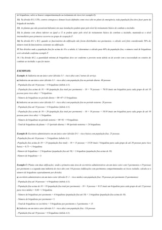 de brigadistas, salvo se houver compartimentação ou isolamento de risco.(ver exemplo E).
11) Na divisão H-3, UTIs, centros cirúrgicos e demais locais definidos como risco alto no plano de emergência, toda população fixa deve fazer parte da
brigada de incêndio.
12) As plantas que não possuírem hidrantes em suas instalações podem optar pelo nível de treinamento básico de combate a incêndio.
13) As plantas com altura inferior ou igual a 12 m podem optar pelo nível de treinamento básico de combate a incêndio, mantendo-se o nível
intermediário para primeiros socorros no grupo de ocupação F.
14) Na divisão B-1 e B-2, quando os funcionários da edificação não forem distribuídos nos pavimentos, o cálculo será feito considerando 50% do
número total de funcionários existentes na edificação.
15 Nas divisões onde a população fixa for acima de 10 e a tabela A.1 determinar o cálculo para 80% da população fixa, o número total de brigadistas
será calculado conforme exemplo F.
16 ) Na divisão M-2, a quantidade mínima de brigadistas deve ser conforme o previsto nesta tabela ou de acordo com a necessidade no cenário de
combate ao incêndio, o que for maior.
EXEMPLOS:
Exemplo A: Indústria em um único setor (divisão I-3 – risco alto) com 2 turnos de serviço.
a) Indústria em um único setor (divisão I-3 – risco alto) com população fixa no período diurno: 80 pessoas
- População fixa até 10 pessoas = 8 brigadistas (tabela A.1).
- População fixa acima de 10 = 80 (população fixa total por pavimento) – 10 = 70 pessoas = 70/10 (mais um brigadista para cada grupo de até 10
pessoas para risco alto) = 7 brigadistas.
- Número de brigadistas no período diurno = 08+07=15 brigadistas.
b) Indústria em um único setor (divisão I-3 – risco alto) com população fixa no período noturno: 20 pessoas
- População fixa até 10 pessoas = 8 brigadistas (tabela A.1).
- População fixa acima de 10 = 20 (população fixa total por pavimento) – 10 = 10 pessoas = 10/10 (mais um brigadista para cada grupo de até 10
pessoas para risco alto) = 1 brigadista.
- Número de brigadistas no período noturno = 08+01 = 9 brigadistas.
- Total de brigadistas da planta = 15 (período diurno) + 09 (período noturno) = 24 brigadistas.
Exemplo B: Escritório administrativo em um único setor (divisão D-1 – risco baixo) com população fixa: 25 pessoas.
-População fixa até 10 pessoas = 2 brigadistas (tabela A.1).
-População fixa acima de 10 = 25 (população fixa total) – 10 = 15 pessoas = 15/20 (mais 1 brigadista para cada grupo de até 20 pessoas para risco
baixo) = 0,75 = 1 brigadista.
-Número de brigadistas = 2 brigadistas (população fixa até 10) + 1 brigadista (população fixa acima de 10)
-Número de brigadistas = 3.
Exemplo C: Planta com duas edificações, sendo a primeira uma área de escritórios administrativos em um único setor com 3 pavimentos e 19 pessoas
por pavimento e a segunda uma indústria de risco alto com 116 pessoas (edificações com pavimentos compartimentados ou riscos isolados, calcula-se o
número de brigadistas separadamente por divisão).
a) escritório administrativo em um único setor (divisão D -1 – risco médio) com população fixa: 19 pessoas por pavimento (3 pavimentos):
- População fixa até 10 pessoas = 4 brigadistas (tabela A.1).
- População fixa acima de 10 = 19 (população fixa total por pavimento) – 10 = 9 pessoas = 9/15 (mais um brigadista para cada grupo de até 15 pessoas
para risco médio) = 0,60 = 1 brigadista.
- Número de brigadistas por pavimento = 4 brigadistas (população fixa até 10) + 1 brigadista (população fixa acima de 10).
- Número de brigadistas por pavimento= 5.
- Total de brigadistas no escritório = 5 brigadistas por pavimento x 3 pavimentos = 15.
b) Indústria em um único setor (divisão I-3 – risco alto) com população fixa: 116 pessoas
- População fixa até 10 pessoas = 8 brigadistas (tabela A.1).
 