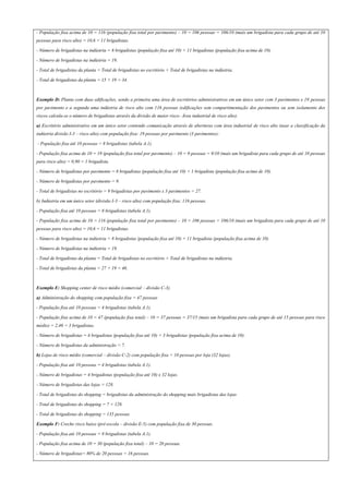 - População fixa acima de 10 = 116 (população fixa total por pavimento) – 10 = 106 pessoas = 106/10 (mais um brigadista para cada grupo de até 10
pessoas para risco alto) = 10,6 = 11 brigadistas.
- Número de brigadistas na indústria = 8 brigadistas (população fixa até 10) + 11 brigadistas (população fixa acima de 10).
- Número de brigadistas na indústria = 19.
- Total de brigadistas da planta = Total de brigadistas no escritório + Total de brigadistas na indústria.
- Total de brigadistas da planta = 15 + 19 = 34.
Exemplo D: Planta com duas edificações, sendo a primeira uma área de escritórios administrativos em um único setor com 3 pavimentos e 19 pessoas
por pavimento e a segunda uma indústria de risco alto com 116 pessoas (edificações sem compartimentação dos pavimentos ou sem isolamento dos
riscos calcula-se o número de brigadistas através da divisão de maior risco- Área industrial de risco alto).
a) Escritório administrativo em um único setor contendo comunicação através de aberturas com área industrial de risco alto (usar a classificação da
indústria divisão I-3 – risco alto) com população fixa: 19 pessoas por pavimento (3 pavimentos):
- População fixa até 10 pessoas = 8 brigadistas (tabela A.1).
- População fixa acima de 10 = 19 (população fixa total por pavimento) – 10 = 9 pessoas = 9/10 (mais um brigadista para cada grupo de até 10 pessoas
para risco alto) = 0,90 = 1 brigadista.
- Número de brigadistas por pavimento = 8 brigadistas (população fixa até 10) + 1 brigadista (população fixa acima de 10).
- Número de brigadistas por pavimento = 9.
- Total de brigadistas no escritório = 9 brigadistas por pavimento x 3 pavimentos = 27.
b) Indústria em um único setor (divisão I-3 – risco alto) com população fixa: 116 pessoas.
- População fixa até 10 pessoas = 8 brigadistas (tabela A.1).
- População fixa acima de 10 = 116 (população fixa total por pavimento) – 10 = 106 pessoas = 106/10 (mais um brigadista para cada grupo de até 10
pessoas para risco alto) = 10,6 = 11 brigadistas.
- Número de brigadistas na indústria = 8 brigadistas (população fixa até 10) + 11 brigadista (população fixa acima de 10)
- Número de brigadistas na indústria = 19.
- Total de brigadistas da planta = Total de brigadistas no escritório + Total de brigadistas na indústria.
- Total de brigadistas da planta = 27 + 19 = 46.
Exemplo E: Shopping center de risco médio (comercial – divisão C-3).
a) Administração do shopping com população fixa = 47 pessoas
- População fixa até 10 pessoas = 4 brigadistas (tabela A.1).
- População fixa acima de 10 = 47 (população fixa total) – 10 = 37 pessoas = 37/15 (mais um brigadista para cada grupo de até 15 pessoas para risco
médio) = 2,46 = 3 brigadistas.
- Número de brigadistas = 4 brigadistas (população fixa até 10) + 3 brigadistas (população fixa acima de 10).
- Número de brigadistas da administração = 7.
b) Lojas de risco médio (comercial – divisão C-2) com população fixa = 10 pessoas por loja (32 lojas).
- População fixa até 10 pessoas = 4 brigadistas (tabela A.1).
- Número de brigadistas = 4 brigadistas (população fixa até 10) x 32 lojas.
- Número de brigadistas das lojas = 128.
- Total de brigadistas do shopping = brigadistas da administração do shopping mais brigadistas das lojas
- Total de brigadistas do shopping = 7 + 128.
- Total de brigadistas do shopping = 135 pessoas
Exemplo F: Creche risco baixo (pré-escola – divisão E-5) com população fixa de 30 pessoas.
- População fixa até 10 pessoas = 8 brigadistas (tabela A.1).
- População fixa acima de 10 = 30 (população fixa total) – 10 = 20 pessoas.
- Número de brigadistas= 80% de 20 pessoas = 16 pessoas.
 