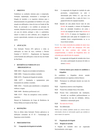 1 OBJETIVO
Estabelecer as condições mínimas para a composição,
formação, implantação, treinamento e reciclagem da
brigada de incêndio e os requisitos mínimos para o
dimensionamento da quantidade de bombeiro civil, para
atuação em edificações e áreas de risco no Estado de São
Paulo, na prevenção e no combate ao princípio de
incêndio, abandono de área e primeiros socorros, visando,
em caso de sinistro, proteger a vida e o patrimônio,
reduzir os danos ao meio ambiente, até a chegada do
socorro especializado, momento em que poderá atuar no
apoio.
2 APLICAÇÃO
Esta Instrução Técnica (IT) aplica-se a todas as
edificações ou áreas de risco, conforme o Decreto
Estadual nº 56.819/11 - Regulamento de Segurança
contra Incêndio das edificações e áreas de risco do Estado
de São Paulo.
3 REFERÊNCIAS NORMATIVAS E
BIBLIOGRÁFICAS
NBR 14023 – Registro de atividades de bombeiros.
NBR 14096 – Viaturas de combate a incêndio.
NBR 14276 – Programa de brigada de incêndio.
NBR 14277 – Instalações e equipamentos para
treinamento de combate a incêndio.
NBR 14561 – Veículos para atendimento a emergências
médicas e resgate.
NBR 14608 – Bombeiro profissional civil.
NBR 15219 – Plano de emergência contra incêndio –
requisitos.
Manual de Fundamentos do Corpo de Bombeiros da
Polícia Militar do Estado de São Paulo.
4 DEFINIÇÕES
Para os efeitos desta Instrução Técnica aplicam-se as
definições constantes da IT 03 - Terminologia de
Segurança contra Incêndio.
5 PROCEDIMENTOS
5.1 Composição da brigada de incêndio
5.1.1 A composição da brigada de incêndio de cada
pavimento, compartimento ou setor é
determinada pela Tabela A.1, que leva em
conta a população fixa, o grau de risco e os
grupos/divisões de ocupação da planta.
5.1.2 Quando em uma planta houver mais de uma
divisão de ocupação, o número de brigadistas
deve ser calculado levando-se em conta a
divisão de ocupação de maior risco descrito na
NBR 14.276. O número de brigadistas só é
calculado para cada grupo de ocupação se as
unidades forem compartimentadas ou se os
riscos forem isolados.
5.1.2.1 Se a área construída da unidade de maior risco
descrito na NBR 14.276 não ultrapassar 10% (dez
porcento) da área contínua não isolada ou
compartimentada, o número de brigadistas deve ser
calculado para cada divisão de ocupação.
5.1.3 A composição da brigada de incêndio deve levar
em conta a participação de pessoas de todos os
setores e turnos.
5.2 Critérios básicos para seleção de candidatos a
brigadista
Os candidatos a brigadista devem atender
preferencialmente aos seguintes critérios básicos:
5.2.1 Permanecer na edificação durante seu turno de
trabalho;
5.2.2 Experiência anterior como brigadista;
5.2.3 Possuir boa condição física e boa saúde;
5.2.4 Possuir bom conhecimento das instalações,
devendo ser escolhidos preferencialmente os
funcionários da área de utilidades, elétrica,
hidráulica e manutenção geral;
5.2.5 Ser maior de 18 anos;
5.2.6 Ser alfabetizado.
NOTA: Caso nenhum candidato atenda aos critérios básicos
relacionados, devem ser selecionados aqueles que atendam ao
maior número de requisitos.
5.3 Organização da brigada
5.3.1 Brigada de incêndio
A brigada de incêndio deve ser organizada
funcionalmente, como segue:
 