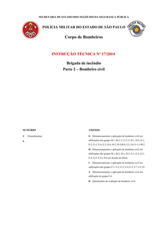 SECRETARIA DE ESTADO DOS NEGÓCIOS DA SEGURANÇA PÚBLICA
POLÍCIA MILITAR DO ESTADO DE SÃO PAULO
Corpo de Bombeiros
INSTRUÇÃO TÉCNICA Nº 17/2014
Brigada de incêndio
Parte 2 – Bombeiro civil
SUMÁRIO
f. Procedimentos
6
ANEXOS
G Dimensionamento e aplicação de bombeiro civil em
edificações dos grupos B-1, B-2, C-2, C-3, D-1, D-2, E-1,
E-2, E-3, E-4, E-5, E-6, H-2, H-3,H-6, I-3, J-4, L-1 e M-2
H Dimensionamento e aplicação de bombeiro civil em
edificações dos grupos B-1, B-2, D-1, D-2, E-1, E-2, E-3,
E-4, E-5, E-6 e H-6 em função da altura.
I Dimensionamento e aplicação de bombeiro civil em
edificações dos grupos F-1, F-2, F-3, F-4, F-5, F-7 e F-10
J Dimensionamento e aplicação de bombeiro civil em
edificação do grupo F-6
K Questionário de avaliação de bombeiro civil
 