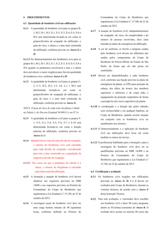 6 PROCEDIMENTOS
6.1 Quantidade de bombeiro civil nas edificações
6.1.1 A quantidade de bombeiro civil para os grupos B-
1, B-2, D-1, D-2, E-1, E-2, E-3, E-4, E-5, E-6 e
H-6 será determinada levando-se em conta os
grupos/divisões de ocupação da edificação, o
grau de risco, a altura e a área total construída
da edificação, conforme previsto no Anexo G e
H.
6.1.1.1 No dimensionamento dos bombeiros civis para os
grupos B-1, B-2, D-1, D-2, E-1, E-2, E-3, E-4, E-5, E-6 e
H-6 quando os parâmetros envolverem a área e a altura
deve prevalecer a maior exigência para fins da quantidade
de bombeiros civis, conforme Anexo G e H.
6.1.2 A quantidade de bombeiro civil para os grupos C-
2, C-3, H-2, H-3, I-3, J-4, L-1 e M-2 será
determinada levando-se em conta os
grupos/divisões de ocupação da edificação, o
grau de risco e a área total construída da
edificação, conforme previsto no Anexo G.
NOTA: O grau de risco de cada setor da planta é obtido
na Tabela 3, do Decreto Estadual 56.809/11 e na IT 14.
6.1.3 A quantidade de bombeiro civil para os grupos F-
1, F-2, F-3, F-4, F-5, F-6, F-7 e F-10 será
determinada levando-se em conta a lotação
máxima da edificação, conforme previsto no
Anexo I e J.
6.1.4 Quando houver mais de uma divisão de ocupação,
o número de bombeiros civis será calculado
para cada divisão de ocupação, considerando
para isto a área construída ou a população da
respectiva divisão de ocupação.
6.1.4.1 Nos casos em que o parâmetro de cálculo é a
altura, o número de brigadistas é calculado
pela altura total da edificação.
6.1.5 A formação e atuação do bombeiro civil deverá
obedecer aos requisitos previstos na NBR
14608 e aos requisitos previstos na Portaria do
Comandante do Corpo de Bombeiros que
regulamenta a Lei Estadual n.º 15.180, de 23 de
outubro de 2013.
6.1.6 A reciclagem anual do bombeiro civil deve ter
uma carga horária mínima de 40 (quarenta)
horas, conforme definido na Portaria do
Comandante do Corpo de Bombeiros que
regulamenta a Lei Estadual n.º 15.180, de 23 de
outubro de 2013.
6.1.7 A atuação do bombeiro civil, independentemente
da ocupação, do risco, da complexidade e do
número de pessoas envolvidas, deve estar
baseada no plano de emergência da edificação.
6.1.8 A cor do uniforme, os brevês e insígnias usadas
pelo bombeiro civil devem ser diferentes dos
usados pelos componentes do Corpo de
Bombeiro da Policia Militar do Estado de São
Paulo, de forma que ele não possa ser
confundido.
6.1.9 Devem ser disponibilizados a cada bombeiro
civil, conforme sua função prevista no plano de
emergência da planta, os EPIs para proteção da
cabeça, dos olhos, do tronco, dos membros
superiores e inferiores e do corpo todo, e
equipamento de proteção respiratória de forma
a protegê-los dos riscos específicos da planta.
6.1.10 A coordenação e a direção das ações caberão,
com exclusividade e em qualquer hipótese, ao
Corpo de Bombeiros, quando ocorrer atuação
em conjunto com os bombeiros civis no
atendimento aos sinistros.
6.1.11 O dimensionamento e a aplicação de bombeiro
civil nas edificações deve levar em conta
também os turnos de serviço.
6.1.12 O profissional habilitado para a formação e para a
reciclagem do bombeiro civil deve ter as
qualificações previstas na NBR 14.608 e na
Portaria do Comandante do Corpo de
Bombeiros que regulamenta a Lei Estadual n.º
15.180, de 23 de outubro de 2013.
6.2 Certificação e avaliação
6.2.1 Os bombeiros civis exigidos nas edificações
previstas no Anexo G, H, I e J devem ser
avaliados pelo Corpo de Bombeiros, durante as
vistorias técnicas, de acordo com o Anexo E
desta Instrução Técnica.
6.2.2 Para esta avaliação, o vistoriador deve escolher
um bombeiro civil e fazer 08 (oito) perguntas
dentre as 30 (trinta) constantes do Anexo K. O
avaliado deve acertar no mínimo 06 (seis) das
 