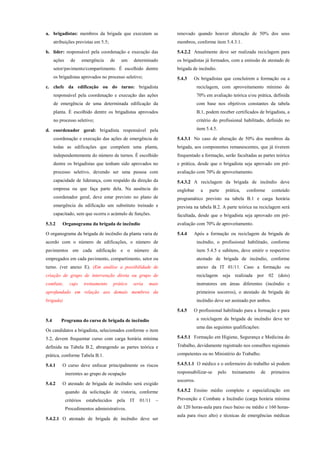 a. brigadistas: membros da brigada que executam as
atribuições previstas em 5.5;
b. líder: responsável pela coordenação e execução das
ações de emergência de um determinado
setor/pavimento/compartimento. É escolhido dentre
os brigadistas aprovados no processo seletivo;
c. chefe da edificação ou do turno: brigadista
responsável pela coordenação e execução das ações
de emergência de uma determinada edificação da
planta. É escolhido dentre os brigadistas aprovados
no processo seletivo;
d. coordenador geral: brigadista responsável pela
coordenação e execução das ações de emergência de
todas as edificações que compõem uma planta,
independentemente do número de turnos. É escolhido
dentre os brigadistas que tenham sido aprovados no
processo seletivo, devendo ser uma pessoa com
capacidade de liderança, com respaldo da direção da
empresa ou que faça parte dela. Na ausência do
coordenador geral, deve estar previsto no plano de
emergência da edificação um substituto treinado e
capacitado, sem que ocorra o acúmulo de funções.
5.3.2 Organograma da brigada de incêndio
O organograma da brigada de incêndio da planta varia de
acordo com o número de edificações, o número de
pavimentos em cada edificação e o número de
empregados em cada pavimento, compartimento, setor ou
turno. (ver anexo E). (Em análise a possibilidade de
criação de grupo de intervenção direta ou grupo de
combate, cujo treinamento prático seria mais
aprofundado em relação aos demais membros da
brigada)
5.4 Programa do curso de brigada de incêndio
Os candidatos a brigadista, selecionados conforme o item
5.2, devem frequentar curso com carga horária mínima
definida na Tabela B.2, abrangendo as partes teórica e
prática, conforme Tabela B.1.
5.4.1 O curso deve enfocar principalmente os riscos
inerentes ao grupo de ocupação
5.4.2 O atestado de brigada de incêndio será exigido
quando da solicitação de vistoria, conforme
critérios estabelecidos pela IT 01/11 –
Procedimentos administrativos.
5.4.2.1 O atestado de brigada de incêndio deve ser
renovado quando houver alteração de 50% dos seus
membros, conforme item 5.4.3.1.
5.4.2.2 Anualmente deve ser realizada reciclagem para
os brigadistas já formados, com a emissão de atestado de
brigada de incêndio.
5.4.3 Os brigadistas que concluírem a formação ou a
reciclagem, com aproveitamento mínimo de
70% em avaliação teórica e/ou prática, definida
com base nos objetivos constantes da tabela
B.1, podem receber certificados de brigadista, a
critério do profissional habilitado, definido no
item 5.4.5.
5.4.3.1 No caso de alteração de 50% dos membros da
brigada, aos componentes remanescentes, que já tiverem
frequentado a formação, serão facultadas as partes teórica
e prática, desde que o brigadista seja aprovado em pré-
avaliação com 70% de aproveitamento.
5.4.3.2 A reciclagem da brigada de incêndio deve
englobar a parte prática, conforme conteúdo
programático previsto na tabela B.1 e carga horária
prevista na tabela B.2. A parte teórica na reciclagem será
facultada, desde que o brigadista seja aprovado em pré-
avaliação com 70% de aproveitamento.
5.4.4 Após a formação ou reciclagem da brigada de
incêndio, o profissional habilitado, conforme
item 5.4.5 e subitens, deve emitir o respectivo
atestado de brigada de incêndio, conforme
anexo da IT 01/11. Caso a formação ou
reciclagem seja realizada por 02 (dois)
instrutores em áreas diferentes (incêndio e
primeiros socorros), o atestado de brigada de
incêndio deve ser assinado por ambos.
5.4.5 O profissional habilitado para a formação e para
a reciclagem da brigada de incêndio deve ter
uma das seguintes qualificações:
5.4.5.1 Formação em Higiene, Segurança e Medicina do
Trabalho, devidamente registrado nos conselhos regionais
competentes ou no Ministério do Trabalho.
5.4.5.1.1 O médico e o enfermeiro do trabalho só podem
responsabilizar-se pelo treinamento de primeiros
socorros.
5.4.5.2 Ensino médio completo e especialização em
Prevenção e Combate a Incêndio (carga horária mínima
de 120 horas-aula para risco baixo ou médio e 160 horas-
aula para risco alto) e técnicas de emergências médicas
 