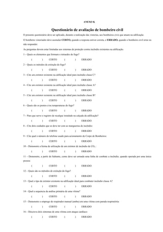 ANEXO K
Questionário de avaliação de bombeiro civil
O presente questionário deve ser aplicado, durante a realização das vistorias, aos bombeiros civis que atuam na edificação.
O bombeiro vistoriador deve assinalar CERTO, quando a resposta estiver correta, e ERRADO, quando o bombeiro civil errar ou
não responder.
As perguntas devem estar limitadas aos sistemas de proteção contra incêndio existentes na edificação.
1 – Quais os elementos que formam o tetraedro do fogo?
( ) CERTO ( ) ERRADO
2 – Quais os métodos de extinção do fogo?
( ) CERTO ( ) ERRADO
3 – Cite um extintor existente na edificação ideal para incêndio classe C?
( ) CERTO ( ) ERRADO
4 – Cite um extintor existente na edificação ideal para incêndio classe A?
( ) CERTO ( ) ERRADO
5 – Cite um extintor existente na edificação ideal para incêndio classe B?
( ) CERTO ( ) ERRADO
6 – Quais são os pontos e/ou temperaturas do fogo?
( ) CERTO ( ) ERRADO
7 – Para que serve o registro de recalque instalado na calçada da edificação?
( ) CERTO ( ) ERRADO
8 – Cite dois cuidados que se deve ter com as mangueiras de incêndio:
( ) CERTO ( ) ERRADO
9 – Cite qual o número de telefone usado para acionamento do Corpo de Bombeiros:
( ) CERTO ( ) ERRADO
10 – Demonstre a forma de utilização de um extintor de incêndio de CO2 :
( ) CERTO ( ) ERRADO
11 – Demonstre, a partir do hidrante, como deve ser armada uma linha de combate a incêndio, quando operada por uma única
pessoa:
( ) CERTO ( ) ERRADO
12 – Quais são os métodos de extinção do fogo?
( ) CERTO ( ) ERRADO
13 – Qual o tipo de extintor existente na edificação ideal para combater incêndio classe A?
( ) CERTO ( ) ERRADO
14 – Qual a sequencia da análise primária de uma vítima?
( ) CERTO ( ) ERRADO
15 – Demonstre o emprego do respirador manual (ambu) em uma vítima com parada respiratória:
( ) CERTO ( ) ERRADO
16 – Descreva dois sintomas de uma vítima com ataque cardíaco:
( ) CERTO ( ) ERRADO
 