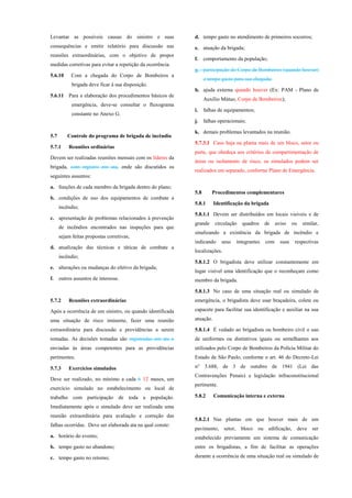 Levantar as possíveis causas do sinistro e suas
consequências e emitir relatório para discussão nas
reuniões extraordinárias, com o objetivo de propor
medidas corretivas para evitar a repetição da ocorrência.
5.6.10 Com a chegada do Corpo de Bombeiros a
brigada deve ficar à sua disposição.
5.6.11 Para a elaboração dos procedimentos básicos de
emergência, deve-se consultar o fluxograma
constante no Anexo G.
5.7 Controle do programa de brigada de incêndio
5.7.1 Reuniões ordinárias
Devem ser realizadas reuniões mensais com os líderes da
brigada, com registro em ata, onde são discutidos os
seguintes assuntos:
a. funções de cada membro da brigada dentro do plano;
b. condições de uso dos equipamentos de combate a
incêndio;
c. apresentação de problemas relacionados à prevenção
de incêndios encontrados nas inspeções para que
sejam feitas propostas corretivas;
d. atualização das técnicas e táticas de combate a
incêndio;
e. alterações ou mudanças do efetivo da brigada;
f. outros assuntos de interesse.
5.7.2 Reuniões extraordinárias
Após a ocorrência de um sinistro, ou quando identificada
uma situação de risco iminente, fazer uma reunião
extraordinária para discussão e providências a serem
tomadas. As decisões tomadas são registradas em ata e
enviadas às áreas competentes para as providências
pertinentes.
5.7.3 Exercícios simulados
Deve ser realizado, no mínimo a cada 6 12 meses, um
exercício simulado no estabelecimento ou local de
trabalho com participação de toda a população.
Imediatamente após o simulado deve ser realizada uma
reunião extraordinária para avaliação e correção das
falhas ocorridas. Deve ser elaborada ata na qual conste:
a. horário do evento;
b. tempo gasto no abandono;
c. tempo gasto no retorno;
d. tempo gasto no atendimento de primeiros socorros;
e. atuação da brigada;
f. comportamento da população;
g. participação do Corpo de Bombeiros (quando houver)
e tempo gasto para sua chegada;
h. ajuda externa quando houver (Ex: PAM - Plano de
Auxílio Mútuo, Corpo de Bombeiros);
i. falhas de equipamentos;
j. falhas operacionais;
k. demais problemas levantados na reunião.
5.7.3.1 Caso haja na planta mais de um bloco, setor ou
parte, que obedeça aos critérios de compartimentação de
áreas ou isolamento de risco, os simulados podem ser
realizados em separado, conforme Plano de Emergência.
5.8 Procedimentos complementares
5.8.1 Identificação da brigada
5.8.1.1 Devem ser distribuídos em locais visíveis e de
grande circulação quadros de aviso ou similar,
sinalizando a existência da brigada de incêndio e
indicando seus integrantes com suas respectivas
localizações.
5.8.1.2 O brigadista deve utilizar constantemente em
lugar visível uma identificação que o reconheçam como
membro da brigada.
5.8.1.3 No caso de uma situação real ou simulado de
emergência, o brigadista deve usar braçadeira, colete ou
capacete para facilitar sua identificação e auxiliar na sua
atuação.
5.8.1.4 É vedado ao brigadista ou bombeiro civil o uso
de uniformes ou distintivos iguais ou semelhantes aos
utilizados pelo Corpo de Bombeiros da Polícia Militar do
Estado de São Paulo, conforme o art. 46 do Decreto-Lei
n° 3.688, de 3 de outubro de 1941 (Lei das
Contravenções Penais) e legislação infraconstitucional
pertinente.
5.8.2 Comunicação interna e externa
5.8.2.1 Nas plantas em que houver mais de um
pavimento, setor, bloco ou edificação, deve ser
estabelecido previamente um sistema de comunicação
entre os brigadistas, a fim de facilitar as operações
durante a ocorrência de uma situação real ou simulado de
 