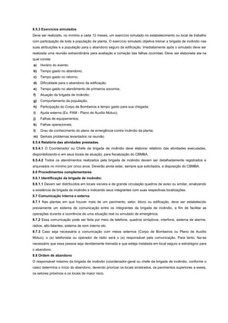8.5.3 Exercícios simulados
Deve ser realizado, no mínimo a cada 12 meses, um exercício simulado no estabelecimento ou local de trabalho
com participação de toda a população da planta. O exercício simulado objetiva treinar a brigada de incêndio nas
suas atribuições e a população para o abandono seguro da edificação. Imediatamente após o simulado deve ser
realizada uma reunião extraordinária para avaliação e correção das falhas ocorridas. Deve ser elaborada ata na
qual conste:
a) Horário do evento;
b) Tempo gasto no abandono;
c) Tempo gasto no retorno;
d) Dificuldade para o abandono da edificação;
e) Tempo gasto no atendimento de primeiros socorros;
f) Atuação da brigada de incêndio;
g) Comportamento da população;
h) Participação do Corpo de Bombeiros e tempo gasto para sua chegada;
i) Ajuda externa (Ex. PAM - Plano de Auxílio Mútuo);
j) Falhas de equipamentos;
k) Falhas operacionais;
l) Grau de conhecimento do plano de emergência contra incêndio da planta;
m) Demais problemas levantados na reunião.
8.5.4 Relatório das atividades prestadas.
8.5.4.1 O Coordenador ou Chefe da brigada de incêndio deve elaborar relatório das atividades executadas,
disponibilizando-o em seus locais de atuação, para fiscalização do CBMBA.
8.5.4.2 Todos os atendimentos realizados pela brigada de incêndio devem ser detalhadamente registrados e
arquivados no mínimo por cinco anos. Deverão ainda estar, sempre que solicitados, a disposição do CBMBA.
8.6 Procedimentos complementares
8.6.1 Identificação da brigada de incêndio:
8.6.1.1 Devem ser distribuídos em locais visíveis e de grande circulação quadros de aviso ou similar, sinalizando
a existência da brigada de incêndio e indicando seus integrantes com suas respectivas localizações.
8.7 Comunicação interna e externa
8.7.1 Nas plantas em que houver mais de um pavimento, setor, bloco ou edificação, deve ser estabelecido
previamente um sistema de comunicação entre os integrantes da brigada de incêndio, a fim de facilitar as
operações durante a ocorrência de uma situação real ou simulado de emergência.
8.7.2 Essa comunicação pode ser feita por meio de telefone, quadros sinópticos, interfone, sistema de alarme,
rádios, alto-falantes, sistema de som interno etc.
8.7.3 Caso seja necessária a comunicação com meios externos (Corpo de Bombeiros ou Plano de Auxílio
Mútuo), o (a) telefonista ou operador de rádio será o (a) responsável pela comunicação. Para tanto, faz-se
necessário que essa pessoa seja devidamente treinada e que esteja instalada em local seguro e estratégico para
o abandono.
8.8 Ordem de abandono
O responsável máximo da brigada de incêndio (coordenador-geral ou chefe da brigada de incêndio, conforme o
caso) determina o início do abandono, devendo priorizar os locais sinistrados, os pavimentos superiores a esses,
os setores próximos e os locais de maior risco.
 