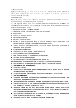 8.9 Ponto de encontro
Objetivando melhor distribuição das tarefas devem ser previstos um ou mais pontos de encontro da brigada de
incêndio, tendo como parâmetros desse dimensionamento a complexidade da planta e a quantidade de
integrantes da brigada de incêndio.
8.10 Grupo de apoio
O grupo de apoio é formado com a participação da Segurança Patrimonial, de eletricistas, encanadores,
telefonistas e técnicos especializados na natureza da ocupação.
8.11 Toda brigada de incêndio deverá possuir inventário de primeiros socorros distribuídos de tal forma que
estejam facilmente disponibilizados para a prestação de socorro às vítimas. Os inventários devem atender no
mínimo os itens constantes no anexo H.
8.12 Recomendações gerais a população da planta
8.12.1 Em caso de simulado ou incêndio, adotar os seguintes procedimentos:
a) Manter a calma;
b) Caminhar em ordem sem atropelos;
c) Não correr e não empurrar;
d) Não gritar e não fazer algazarras;
e) Não ficar na frente de pessoas em pânico, se não puder acalmá-las, evite-as. Sempre avisar a um
integrante da brigada de incêndio o fato e a direção assumida pela pessoa;
f) Todos os empregados, independente do cargo que ocupar na empresa, devem seguir rigorosamente as
instruções da brigada de incêndio;
g) Nunca voltar para apanhar objetos;
h) Ao sair de um lugar, fechar as portas e janelas sem trancá-las;
i) Não se afastar dos outros e não parar nos andares;
j) Levar consigo os visitantes que estiverem em seu local de trabalho;
k) Sapatos de salto alto devem ser retirados;
l) Não acender ou apagar luzes, principalmente se sentir cheiro de gás;
m) Deixar a rua e as entradas livres para a ação dos bombeiros e do pessoal de socorro médico;
n) Dirigir-se para o local pré-determinado pela brigada de incêndio, e aguardar novas instruções.
8.12.2 Em locais com mais de um pavimento:
a) Nunca utilizar o elevador;
b) Não subir, procurar sempre descer, a menos que a escada esteja obstruída pelo fogo ou que um integrante
da brigada de incêndio assim orientar;
c) Ao utilizar as escadas de emergência descer sempre pelo lado direito e com a mão no corrimão.
8.12.3 Em situações extremas:
a) Nunca retirar as roupas e se possível sobrepor roupas a sua e procurar molhá-las a fim de proteger a pele
da temperatura elevada, exceto em simulados;
b) Se houver necessidade de atravessar uma barreira de fogo, molhar todo o corpo, roupas, sapatos e cabelo;
c) Proteger a respiração com um pano molhado junto à boca e o nariz, manter-se sempre o mais próximo do
chão, já que é o local com menor concentração de fumaça;
d) Sempre que precisar abrir uma porta, verificar se ela não está quente, e mesmo assim só abrir
vagarosamente, verificando antes de abri-la completamente se o local não está saturado de fumaça escura,
situação que deverá manter a porta fechada;
e) Se ficar preso em algum ambiente, pegar um extintor de pó químico e levá-lo consigo, pois ele permitirá
romper barreiras de chamas e permitir sua passagem;
f) Não saltar da edificação, mesmo que esteja com queimaduras ou intoxicações;
 