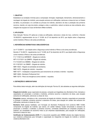 1. OBJETIVO
Estabelecer as condições mínimas para a composição, formação, implantação, treinamento, dimensionamento e
reciclagem da brigada de incêndio, para atuação exclusiva em edificações, estruturas e áreas de risco no Estado
da Bahia, na prevenção e no combate ao princípio de incêndio, abandono de área e prestação dos primeiros
socorros, visando, em caso de sinistro, proteger a vida e o patrimônio, reduzir os danos ao meio ambiente, até a
chegada das equipes do Corpo de Bombeiro Militar da Bahia.
2. APLICAÇÃO
Esta Instrução Técnica (IT) aplica-se a todas as edificações, estruturas e áreas de risco, conforme o Decreto
16.302/2015, regulamentador da Lei nº 12.929, de 27 de dezembro de 2013, que dispõe sobre a Segurança
contra Incêndio e Pânico e dá outras providências.
3. REFERÊNCIAS NORMATIVAS E BIBLIOGRÁFICAS
Lei nº 12.929/13 – que dispõe sobre a Segurança contra Incêndio e Pânico e dá outras providências.
Decreto nº 16.302/15 - regulamenta a Lei nº 12.929, de 27 de dezembro de 2013, que dispõe sobre a Segurança
contra Incêndio e Pânico e dá outras providências.
IT nº 17/2014 do CBPMESP – Brigada de incêndio.
NPT nº 017/2011 do CBMPR – Brigada de incêndio.
IT nº 012/2012 do CBMMG – Brigada de incêndio.
NT nº 007/2011 do CBMDF – Brigada de incêndio.
NBR 14023 – Registro de atividades de bombeiros.
NBR 14276 – Brigada de incêndio - requisitos.
NBR 14277 – Instalações e equipamentos para treinamento de combate a incêndio - requisitos.
NBR 14608 – Bombeiro Profissional Civil.
NBR 15219 – Plano de emergência contra incêndio – requisitos.
4. DEFINIÇÕES E ABREVIATURAS
Para efeitos desta instrução, além das definições da Instrução Técnica 03, são adotadas as seguintes definições:
Brigada de incêndio: grupo organizado de pessoas, composto por brigadistas e/ou Bombeiros Civis, treinados e
capacitados em prevenção e combate a incêndios, primeiros socorros e abandono de áreas, para atuação
exclusiva em edificações, estruturas ou áreas de risco.
Brigadista: pessoa, voluntária ou não, componente da brigada de incêndio, treinada e capacitada em prevenção
e combate a incêndios, primeiros socorros e abandono de áreas, para atuação em caráter não exclusivo em
edificações, estruturas ou áreas de risco.
Bombeiro Civil: pessoa habilitada, com formação em Bombeiro Profissional Civil conforme NBR 14.608,
componente da brigada de incêndio, que exerce, em caráter habitual, função remunerada e exclusiva de
prevenção e combate a incêndios e primeiros socorros, contratada diretamente por empresas privadas ou
públicas, por sociedades de economia mista ou por empresas especializadas, para atuação em edificações,
estruturas e áreas de risco.
Certificado de Credenciamento (CCR): É o documento expedido pelo CBMBA através dos órgãos técnicos,
que credencia profissionais para formação e capacitação de integrantes de brigada de incêndio e também
credencia Bombeiro Civil.
 