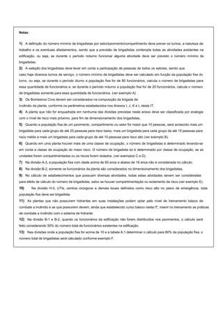 Notas:
1) A definição do número mínimo de brigadistas por setor/pavimento/compartimento deve prever os turnos, a natureza de
trabalho e os eventuais afastamentos, sendo que a previsão de brigadistas contempla todas as atividades existentes na
edificação, ou seja, se durante o período noturno funcionar alguma atividade deve ser previsto o número mínimo de
brigadistas;
2) A seleção dos brigadistas deve levar em conta a participação de pessoas de todos os setores, sendo que
caso haja diversos turnos de serviço, o número mínimo de brigadistas deve ser calculado em função da população fixa do
turno, ou seja, se durante o período diurno a população fixa for de 80 funcionários, calcula o número de brigadistas para
essa quantidade de funcionários e, se durante o período noturno a população fixa for de 20 funcionários, calcula o número
de brigadistas somente para essa quantidade de funcionários. (ver exemplo A)
3) Os Bombeiros Civis devem ser considerados na composição da brigada de
incêndio da planta, conforme os parâmetros estabelecidos nos Anexos I, J, K e L desta IT.
4) A planta que não for enquadrada em nenhuma das divisões previstas neste anexo deve ser classificada por analogia
com o nível de risco mais próximo, para fim de dimensionamento dos brigadistas.
5) Quando a população fixa de um pavimento, compartimento ou setor for maior que 10 pessoas, será acrescido mais um
brigadista para cada grupo de até 20 pessoas para risco baixo, mais um brigadista para cada grupo de até 15 pessoas para
risco médio e mais um brigadista para cada grupo de até 10 pessoas para risco alto (ver exemplo B).
6) Quando em uma planta houver mais de uma classe de ocupação, o número de brigadistas é determinado levando-se
em conta a classe de ocupação do maior risco. O número de brigadista só é determinado por classe de ocupação, se as
unidades forem compartimentadas ou os riscos forem isolados. (ver exemplos C e D).
7) Na divisão A-3, a população fixa com idade acima de 60 anos e abaixo de 18 anos não é considerada no cálculo.
8) Na divisão B-2, somente os funcionários da planta são considerados no dimensionamento dos brigadistas.
9) No cálculo de estabelecimentos que possuam diversas atividades, todas estas atividades devem ser consideradas
para efeito de cálculo do número de brigadistas, salvo se houver compartimentação ou isolamento de risco.(ver exemplo E).
10) Na divisão H-3, UTIs, centros cirúrgicos e demais locais definidos como risco alto no plano de emergência, toda
população fixa deve ser brigadista.
11) As plantas que não possuírem hidrantes em suas instalações podem optar pelo nível de treinamento básico de
combate a incêndio e as que possuirem devem, ainda que estabelecido curso básico nesta IT, inserir no treinamento as práticas
de combate a incêndio com o sistema de hidrante.
12) Na divisão B-1 e B-2, quando os funcionários da edificação não forem distribuídos nos pavimentos, o cálculo será
feito considerando 50% do número total de funcionários existentes na edificação.
13) Nas divisões onde a população fixa for acima de 10 e a tabela A.1 determinar o cálculo para 80% da população fixa, o
número total de brigadistas será calculado conforme exemplo F.
 