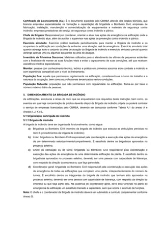 Certificado de Licenciamento (CL): É o documento expedido pelo CBMBA através dos órgãos técnicos, que
licencia empresas especializadas na formação e capacitação de brigadista e Bombeiro Civil; empresas de
fabricação, instalação, manutenção e comercialização de equipamentos e materiais de segurança contra
incêndio; empresas prestadoras de serviço de segurança contra incêndio e pânico.
Chefe de Brigada: Responsável por coordenar, orientar e atuar nas ações de emergência na edificação onde a
Brigada de incêndio atue, além de auxiliar o supervisor nas ações de prevenção contra incêndio e pânico.
Exercício simulado: Exercício prático realizado periodicamente para manter a Brigada de incêndio e os
ocupantes da edificação em condições de enfrentar uma situação real de emergência. Exercício simulado total
quando abrange todo o conjunto da área de atuação da Brigada de incêndio e exercício simulado parcial quando
abrange apenas uma ou algumas das partes da área de atuação.
Inventário de Primeiros Socorros: Materiais utilizados para o atendimento às vítimas de pequenos acidentes
com a finalidade de manter as suas funções vitais e evitar o agravamento de suas condições, até que recebam
assistência médica especializada.
Monitor: pessoa com conhecimento técnico, teórico e prático em primeiros socorros e/ou combate a incêndio e
com experiência compatível com o nível de treinamento.
População fixa: aquela que permanece regularmente na edificação, considerando-se o turno de trabalho e a
natureza da ocupação, bem como os profissionais terceirizados nestas condições.
População flutuante: população que não permanece com regularidade na edificação. Toma-se por base o
número máximo diário de pessoas.
5. DIMENSIONAMENTO DA BRIGADA DE INCÊNDIO
As edificações, estruturas e áreas de risco que se enquadrarem nos requisitos desta Instrução, bem como, os
eventos em que haja concentração de público deverão dispor de Brigada de incêndio própria ou poderá contratar
o serviço de empresas licenciadas pelo CBMBA, devendo ser composta conforme Tabela A.1 do anexo A e
Anexos I, J, K e L.
5.1 Organização da brigada de incêndio
5.1.1 Brigada de incêndio
A brigada de incêndio deve ser organizada funcionalmente, como segue:
a) Brigadista ou Bombeiro Civil: membro da brigada de incêndio que executa as atribuições previstas no
item 8 (procedimentos da brigada de incêndio);
b) Líder: brigadista ou Bombeiro Civil responsável pela coordenação e execução das ações de emergência
de um determinado setor/pavimento/compartimento. É escolhido dentre os brigadistas aprovados no
processo seletivo;
c) Chefe da edificação ou do turno: brigadista ou Bombeiro Civil responsável pela coordenação e
execução das ações de emergência de uma determinada edificação da planta. É escolhido dentre os
brigadistas aprovados no processo seletivo, devendo ser uma pessoa com capacidade de liderança,
com respaldo da direção da empresa ou que faça parte dela;
d) Coordenador geral: brigadista ou Bombeiro Civil responsável pela coordenação e execução das ações
de emergência de todas as edificações que compõem uma planta, independentemente do número de
turnos. É escolhido dentre os integrantes da brigada de incêndio que tenham sido aprovados no
processo seletivo, devendo ser uma pessoa com capacidade de liderança, com respaldo da direção da
empresa ou que faça parte dela. Na ausência do coordenador geral, deve estar previsto no plano de
emergência da edificação um substituto treinado e capacitado, sem que ocorra o acúmulo de funções.
Nota: O chefe e o coordenador da Brigada de incêndio deverá ser submetido a currículo complementar conforme
Anexo G.
 