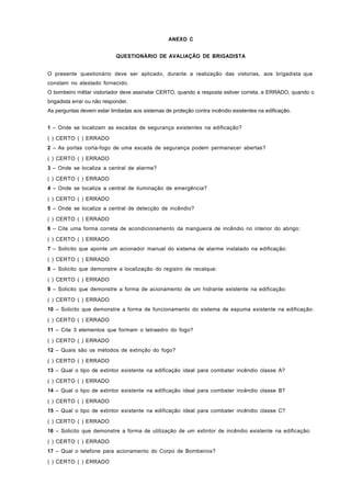 ANEXO C
QUESTIONÁRIO DE AVALIAÇÃO DE BRIGADISTA
O presente questionário deve ser aplicado, durante a realização das vistorias, aos brigadista que
constam no atestado fornecido.
O bombeiro militar vistoriador deve assinalar CERTO, quando a resposta estiver correta, e ERRADO, quando o
brigadista errar ou não responder.
As perguntas devem estar limitadas aos sistemas de proteção contra incêndio existentes na edificação.
1 – Onde se localizam as escadas de segurança existentes na edificação?
( ) CERTO ( ) ERRADO
2 – As portas corta-fogo de uma escada de segurança podem permanecer abertas?
( ) CERTO ( ) ERRADO
3 – Onde se localiza a central de alarme?
( ) CERTO ( ) ERRADO
4 – Onde se localiza a central de iluminação de emergência?
( ) CERTO ( ) ERRADO
5 – Onde se localiza a central de detecção de incêndio?
( ) CERTO ( ) ERRADO
6 – Cite uma forma correta de acondicionamento da mangueira de incêndio no interior do abrigo:
( ) CERTO ( ) ERRADO
7 – Solicito que aponte um acionador manual do sistema de alarme instalado na edificação:
( ) CERTO ( ) ERRADO
8 – Solicito que demonstre a localização do registro de recalque:
( ) CERTO ( ) ERRADO
9 – Solicito que demonstre a forma de acionamento de um hidrante existente na edificação:
( ) CERTO ( ) ERRADO
10 – Solicito que demonstre a forma de funcionamento do sistema de espuma existente na edificação:
( ) CERTO ( ) ERRADO
11 – Cite 3 elementos que formam o tetraedro do fogo?
( ) CERTO ( ) ERRADO
12 – Quais são os métodos de extinção do fogo?
( ) CERTO ( ) ERRADO
13 – Qual o tipo de extintor existente na edificação ideal para combater incêndio classe A?
( ) CERTO ( ) ERRADO
14 – Qual o tipo de extintor existente na edificação ideal para combater incêndio classe B?
( ) CERTO ( ) ERRADO
15 – Qual o tipo de extintor existente na edificação ideal para combater incêndio classe C?
( ) CERTO ( ) ERRADO
16 – Solicito que demonstre a forma de utilização de um extintor de incêndio existente na edificação:
( ) CERTO ( ) ERRADO
17 – Qual o telefone para acionamento do Corpo de Bombeiros?
( ) CERTO ( ) ERRADO
 