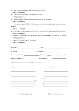 18 – Qual a sequência para análise primária de uma vítima?
( ) CERTO ( ) ERRADO
19 – Como deve ser realizado a RCP em um adulto?
( ) CERTO ( ) ERRADO
20 – Onde se localiza a chave geral de energia elétrica da edificação?
( ) CERTO ( ) ERRADO
21 – O comando seccional (CS) do sistema de chuveiros automáticos deve permanecer aberto ou
fechado?
( ) CERTO ( ) ERRADO
22 - Solicito que demonstre o procedimento para acionamento manual da bomba de incêndio:
( ) CERTO ( ) ERRADO
23 - Como é o acionamento e/ou desativação manual do sistema fixo de gás (CO2 ou outros)?
( ) CERTO ( ) ERRADO
24 - Aponte as rotas de fuga da edificação:
( ) CERTO ( ) ERRADO
Ocupação: _________________________________End.:______________________________________
Nº Vistoria:_________________________ Nº Proposta:___________________________
Nome do avaliado (1) ______________________ Nº de acertos____ ( ) aprovado ( ) reprovado
Nome do avaliado (2) ______________________Nº de acertos____ ( ) aprovado ( ) reprovado
Data:____/______/_________ Horário: _____________
Avaliados: Assinatura:
__________________________________ ( )__________________________________
__________________________________ ( )__________________________________
___________________________________ ( )__________________________________
__________________________________ ( )___________________________________
___________________________________( )___________________________________
__________________________________ ( )___________________________________
__________________________________ ( )___________________________________
_______________________________ ________________________________
Vistoriador (Avaliador) Responsavel da empresa
 