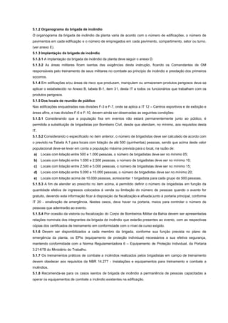 5.1.2 Organograma da brigada de incêndio
O organograma da brigada de incêndio da planta varia de acordo com o número de edificações, o número de
pavimentos em cada edificação e o número de empregados em cada pavimento, compartimento, setor ou turno.
(ver anexo E).
5.1.3 Implantação da brigada de incêndio
5.1.3.1 A implantação da brigada de incêndio da planta deve seguir o anexo D.
5.1.3.2 As áreas militares ficam isentas das exigências desta instrução, ficando os Comandantes de OM
responsáveis pelo treinamento de seus militares no combate ao princípio de incêndio e prestação dos primeiros
socorros.
5.1.4 Em edificações e/ou áreas de risco que produzam, manipulem ou armazenem produtos perigosos deve-se
aplicar o estabelecido no Anexo B, tabela B-1, item 31, desta IT a todos os funcionários que trabalham com os
produtos perigosos.
5.1.5 Dos locais de reunião de público
Nas edificações enquadradas nas divisões F-3 e F-7, onde se aplica a IT 12 – Centros esportivos e de exibição e
áreas afins, e nas divisões F-6 e F-10, devem ainda ser observadas as seguintes condições:
5.1.5.1 Considerando que a população fixa em eventos não estará permanentemente junto ao público, é
permitida a substituição de brigadistas por Bombeiro Civil, desde que atendam, no mínimo, aos requisitos desta
IT.
5.1.5.2 Considerando o especificado no item anterior, o número de brigadistas deve ser calculado de acordo com
o previsto na Tabela A.1 para locais com lotação de até 500 (quinhentas) pessoas, sendo que acima deste valor
populacional deve-se levar em conta a população máxima prevista para o local, na razão de:
a) Locais com lotação entre 500 e 1.000 pessoas, o número de brigadistas deve ser no mínimo 05;
b) Locais com lotação entre 1.000 e 2.500 pessoas, o número de brigadistas deve ser no mínimo 10;
c) Locais com lotação entre 2.500 e 5.000 pessoas, o número de brigadistas deve ser no mínimo 15;
d) Locais com lotação entre 5.000 e 10.000 pessoas, o número de brigadistas deve ser no mínimo 20;
e) Locais com lotação acima de 10.000 pessoas, acrescentar 1 brigadista para cada grupo de 500 pessoas.
5.1.5.3 A fim de atender ao prescrito no item acima, é permitido definir o número de brigadistas em função da
quantidade efetiva de ingressos colocados à venda ou limitação do número de pessoas quando o evento for
gratuito, devendo esta informação ficar à disposição da fiscalização e afixada junto à portaria principal, conforme
IT 20 - sinalização de emergência. Nestes casos, deve haver na portaria, meios para controlar o número de
pessoas que adentrarão ao evento.
5.1.5.4 Por ocasião da vistoria ou fiscalização do Corpo de Bombeiros Militar da Bahia devem ser apresentadas
relações nominais dos integrantes da brigada de incêndio que estarão presentes ao evento, com as respectivas
cópias dos certificados de treinamento em conformidade com o nível de curso exigido.
5.1.6 Devem ser disponibilizados a cada membro da brigada, conforme sua função prevista no plano de
emergência da planta, os EPIs (equipamento de proteção individual) necessários a sua efetiva segurança,
mantendo conformidade com a Norma Regulamentadora 6 – Equipamento de Proteção Individual, da Portaria
3.214/78 do Ministério do Trabalho.
5.1.7 Os treinamentos práticos de combate a incêndios realizados pelos brigadistas em campo de treinamento
devem obedecer aos requisitos da NBR 14.277 - Instalações e equipamentos para treinamento e combate a
incêndios.
5.1.8 Recomenda-se para os casos isentos de brigada de incêndio a permanência de pessoas capacitadas a
operar os equipamentos de combate a incêndio existentes na edificação.
 