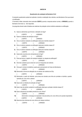 ANEXO M
Questionário de avaliação de Bombeiro Civil
O presente questionário poderá ser aplicado, durante a realização das vistorias, aos Bombeiros Civis que atuam
na edificação.
O bombeiro militar vistoriador deve assinalar CERTO, quando a resposta estiver correta, e ERRADO, quando o
Bombeiro Civil errar ou não responder.
As perguntas devem estar limitadas aos sistemas de proteção contra incêndio existentes na edificação.
1) Quais os elementos que formam o tetraedro do fogo?
( ) CERTO ( ) ERRADO
2) Quais os métodos de extinção do fogo?
( ) CERTO ( ) ERRADO
3) Cite um extintor existente na edificação ideal para incêndio classe C?
( ) CERTO ( ) ERRADO
4) Cite um extintor existente na edificação ideal para incêndio classe A?
( ) CERTO ( ) ERRADO
5) Cite um extintor existente na edificação ideal para incêndio classe B?
( ) CERTO ( ) ERRADO
6) Quais são os pontos e/ou temperaturas do fogo?
( ) CERTO ( ) ERRADO
7) Para que serve o registro de recalque instalado na calçada da edificação?
( ) CERTO ( ) ERRADO
8) Cite dois cuidados que se deve ter com as mangueiras de incêndio:
( ) CERTO ( ) ERRADO
9) Cite qual o número de telefone usado para acionamento do Corpo de Bombeiros:
( ) CERTO ( ) ERRADO
10) Demonstre a forma de utilização de um extintor de incêndio de CO2:
( ) CERTO ( ) ERRADO
11) Demonstre, a partir do hidrante, como deve ser armada uma linha de combate a incêndio, quando
operada por uma única pessoa:
( ) CERTO ( ) ERRADO
12) Quais são os métodos de extinção do fogo?
( ) CERTO ( ) ERRADO
13) Qual o tipo de extintor existente na edificação ideal para combater incêndio classe A?
( ) CERTO ( ) ERRADO
14) Qual a sequencia da análise primária de uma vítima?
( ) CERTO ( ) ERRADO
15) Demonstre o emprego do respirador manual (ambu) em uma vítima com parada respiratória:
( ) CERTO ( ) ERRADO
16) Descreva dois sintomas de uma vítima com ataque cardíaco:
( ) CERTO ( ) ERRADO
 