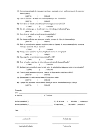17) Demonstre a aplicação de massagem cardíaca e respiração em um adulto com auxílio do respirador
manual (ambu):
( ) CERTO ( ) ERRADO
18) Como se procede a RCP em uma vítima atendida por dois socorristas?
( ) CERTO ( ) ERRADO
19) Como deve ser tratada uma vítima com hemorragia venosa no braço?
( ) CERTO ( ) ERRADO
20) Cite dois cuidados que se deve ter com uma vítima de queimadura de 2º grau:
( ) CERTO ( ) ERRADO
21) Como deve ser tratada uma vítima de ataque epiléptico?
( ) CERTO ( ) ERRADO
22) Cite duas providências que devem ser tomadas em caso de vítima de choque elétrico:
( ) CERTO ( ) ERRADO
23) Quais os procedimentos a serem adotados, antes da chegada do socorro especializado, para uma
vítima que apresenta fratura exposta?
( ) CERTO ( ) ERRADO
24) Para que serve o sistema de pressurização em escada de emergência?
( ) CERTO ( ) ERRADO
25) O que significa um extintor com capacidade 2A e 20B?
( ) CERTO ( ) ERRADO
26) Onde se localiza o barrilete do sistema de combate a incêndio da edificação?
( ) CERTO ( ) ERRADO
27) Qual a primeira providência a ser tomada antes da retirada de uma pessoa retida em um elevador?
( ) CERTO ( ) ERRADO
28) Para que serve a válvula de governo e alarme do sistema de chuveiro automático?
( ) CERTO ( ) ERRADO
29) Demonstre a colocação da máscara autônoma contra gases:
( ) CERTO ( ) ERRADO
30) Explique dois processos para se efetuar ventilação em um ambiente tomado por fumaça:
( ) CERTO ( ) ERRADO
Ocupação:________________________________________________________________________________
End.: ____________________________________________________________________________________
Nº Vistoria:________________________ Nº Proposta:_______________________________
Nome do avaliado (1) _____________________________ Nº de acertos___ ( ) aprovado ( ) reprovado
Nome do avaliado (2)______________________________ Nº de acertos___ ( ) aprovado ( ) reprovado
Data : ______ /_____ / _______
Avaliado (1) Avaliado (2)
Vistoriador (Avaliador) Testemunha
 