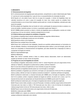 6. BRIGADISTA
6.1 Dimensionamento de brigadista
6.1.1 o dimensionamento de brigadista para cada pavimento, compartimento ou setor é determinada pela Tabela
A.1 que leva em conta a população fixa, o grau de risco e os grupos/divisões de composição da planta.
6.1.2 Quando em uma planta houver mais de um grupo de ocupação, o número de brigadistas dever ser
calculado levando-se em conta o grupo de ocupação de maior risco, exceto quando as unidades forem
compartimentadas ou se os riscos forem isolados quando pode ser o número de brigadistas, calculado para cada
grupo de ocupação.
6.1.3 Na seleção dos brigadistas deve ser levado em conta a participação de pessoas de todos os setores e os
turnos de trabalho, mantendo sempre, no mínimo, a quantidade exigida pela Tabela A.1.
6.1.4 O CBMBA poderá aumentar ou reduzir o número de brigadistas para as edificações e eventos em virtude
da segurança e do risco de incêndio, mediante avaliação técnica no local.
6.2 Critérios básicos para seleção de candidatos a brigadista
Os candidatos a brigadista devem atender preferencialmente aos seguintes critérios básicos:
6.2.1 Permanecer na edificação durante seu turno de trabalho;
6.2.2 Experiência anterior como brigadista;
6.2.3 Possuir boa condição física e boa saúde;
6.2.4 Possuir bom conhecimento das instalações, devendo ser escolhido preferencialmente os funcionários da
área de utilidades, hidráulica e manutenção geral. Os eletricistas podem realizar o curso de formação, porém não
devem ser computados no dimensionamento de brigadistas, pois estes deverão ficar à disposição do chefe ou
coordenador da brigada de incêndio;
6.2.5 Ter responsabilidade legal;
6.2.6 Ser alfabetizado.
Nota: Caso nenhum candidato atenda a todos os critérios básicos relacionados, devem ser selecionados
aqueles que atendam ao maior número de requisitos.
6.3 Programa do curso de brigadista de incêndio
Os candidatos a brigadista, selecionados conforme o item 5.1, devem frequentar curso com carga horária mínima
definida na Tabela B.2, abrangendo as partes teórica e prática, conforme Tabela B.1.
6.3.1 O curso deve enfocar principalmente os riscos inerentes ao grupo de ocupação.
6.3.2 Anualmente os brigadistas deverão passar por nova formação ou reciclagem.
6.3.3 Os candidatos a brigadistas que concluírem a formação com aproveitamento mínimo de 70% em avaliação
teórica e prática, definida com base nos objetivos constantes da tabela B.1, receberão certificado de brigadista.
6.3.4 O profissional credenciado ou empresa licenciada pelo CBMBA para a formação do brigadista, conforme
item 6.3.5 e subitens, emitirá o respectivo atestado de brigada de incêndio, de acordo com o anexo J da IT 01,
devendo tal documento ser apresentado aos fiscais/vistoriadores do CBMBA quando assim for exigido.
6.3.5 O profissional credenciado para a formação do brigadista deve atender as seguintes exigências:
6.3.5.1 Possuir ensino médio completo e curso de Prevenção e Combate a Incêndio (carga horária mínima de 60
horas-aula para risco baixo ou médio e 100 horas-aula para risco alto) e curso de técnicas de emergências
médicas (carga horária mínima de 100 horas-aula para risco baixo, médio ou alto).
6.3.5.2 Possuir curso em técnica de ensino com carga horária mínima de 40 horas-aula.
6.3.5.3 Ser credenciado pelo CBMBA.
6.3.6 O CBMBA com o objetivo de comprovar a proficiência poderá avaliar, através de prova escrita e/ou prática,
qualquer profissional credenciado como instrutor.
 