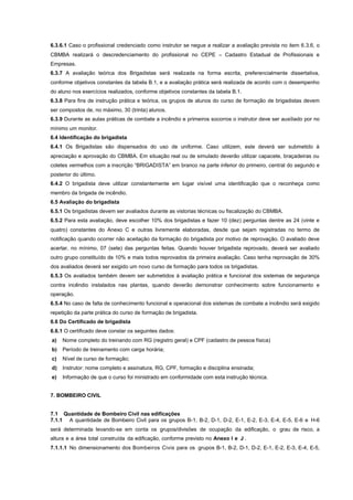 6.3.6.1 Caso o profissional credenciado como instrutor se negue a realizar a avaliação prevista no item 6.3.6, o
CBMBA realizará o descredenciamento do profissional no CEPE – Cadastro Estadual de Profissionais e
Empresas.
6.3.7 A avaliação teórica dos Brigadistas será realizada na forma escrita, preferencialmente dissertativa,
conforme objetivos constantes da tabela B.1, e a avaliação prática será realizada de acordo com o desempenho
do aluno nos exercícios realizados, conforme objetivos constantes da tabela B.1.
6.3.8 Para fins de instrução prática e teórica, os grupos de alunos do curso de formação de brigadistas devem
ser compostos de, no máximo, 30 (trinta) alunos.
6.3.9 Durante as aulas práticas de combate a incêndio e primeiros socorros o instrutor deve ser auxiliado por no
mínimo um monitor.
6.4 Identificação do brigadista
6.4.1 Os Brigadistas são dispensados do uso de uniforme. Caso utilizem, este deverá ser submetido à
apreciação e aprovação do CBMBA. Em situação real ou de simulado deverão utilizar capacete, braçadeiras ou
coletes vermelhos com a inscrição “BRIGADISTA” em branco na parte inferior do primeiro, central do segundo e
posterior do último.
6.4.2 O brigadista deve utilizar constantemente em lugar visível uma identificação que o reconheça como
membro da brigada de incêndio.
6.5 Avaliação do brigadista
6.5.1 Os brigadistas devem ser avaliados durante as vistorias técnicas ou fiscalização do CBMBA.
6.5.2 Para esta avaliação, deve escolher 10% dos brigadistas e fazer 10 (dez) perguntas dentre as 24 (vinte e
quatro) constantes do Anexo C e outras livremente elaboradas, desde que sejam registradas no termo de
notificação quando ocorrer não aceitação da formação do brigadista por motivo de reprovação. O avaliado deve
acertar, no mínimo, 07 (sete) das perguntas feitas. Quando houver brigadista reprovado, deverá ser avaliado
outro grupo constituído de 10% e mais todos reprovados da primeira avaliação. Caso tenha reprovação de 30%
dos avaliados deverá ser exigido um novo curso de formação para todos os brigadistas.
6.5.3 Os avaliados também devem ser submetidos à avaliação prática e funcional dos sistemas de segurança
contra incêndio instalados nas plantas, quando deverão demonstrar conhecimento sobre funcionamento e
operação.
6.5.4 No caso de falta de conhecimento funcional e operacional dos sistemas de combate a incêndio será exigido
repetição da parte prática do curso de formação de brigadista.
6.6 Do Certificado de brigadista
6.6.1 O certificado deve constar os seguintes dados:
a) Nome completo do treinando com RG (registro geral) e CPF (cadastro de pessoa física)
b) Período de treinamento com carga horária;
c) Nível de curso de formação;
d) Instrutor: nome completo e assinatura, RG, CPF, formação e disciplina ensinada;
e) Informação de que o curso foi ministrado em conformidade com esta instrução técnica.
7. BOMBEIRO CIVIL
7.1 Quantidade de Bombeiro Civil nas edificações
7.1.1 A quantidade de Bombeiro Civil para os grupos B-1, B-2, D-1, D-2, E-1, E-2, E-3, E-4, E-5, E-6 e H-6
será determinada levando-se em conta os grupos/divisões de ocupação da edificação, o grau de risco, a
altura e a área total construída da edificação, conforme previsto no Anexo I e J .
7.1.1.1 No dimensionamento dos Bombeiros Civis para os grupos B-1, B-2, D-1, D-2, E-1, E-2, E-3, E-4, E-5,
 