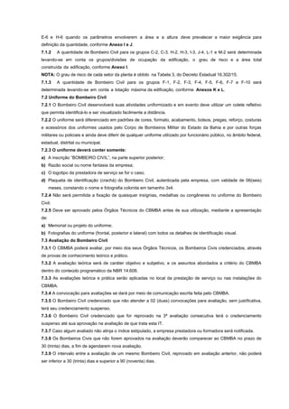 E-6 e H-6 quando os parâmetros envolverem a área e a altura deve prevalecer a maior exigência para
definição da quantidade, conforme Anexo I e J.
7.1.2 A quantidade de Bombeiro Civil para os grupos C-2, C-3, H-2, H-3, I-3, J-4, L-1 e M-2 será determinada
levando-se em conta os grupos/divisões de ocupação da edificação, o grau de risco e a área total
construída da edificação, conforme Anexo I.
NOTA: O grau de risco de cada setor da planta é obtido na Tabela 3, do Decreto Estadual 16.302/15.
7.1.3 A quantidade de Bombeiro Civil para os grupos F-1, F-2, F-3, F-4, F-5, F-6, F-7 e F-10 será
determinada levando-se em conta a lotação máxima da edificação, conforme Anexos K e L.
7.2 Uniforme do Bombeiro Civil
7.2.1 O Bombeiro Civil desenvolverá suas atividades uniformizado e em evento deve utilizar um colete refletivo
que permita identificá-lo e ser visualizado facilmente a distância.
7.2.2 O uniforme será diferenciado em padrões de cores, formato, acabamento, bolsos, pregas, reforço, costuras
e acessórios dos uniformes usados pelo Corpo de Bombeiros Militar do Estado da Bahia e por outras forças
militares ou policiais e ainda deve diferir de qualquer uniforme utilizado por funcionário público, no âmbito federal,
estadual, distrital ou municipal.
7.2.3 O uniforme deverá conter somente:
a) A inscrição “BOMBEIRO CIVIL”, na parte superior posterior;
b) Razão social ou nome fantasia da empresa;
c) O logotipo da prestadora de serviço se for o caso;
d) Plaqueta de identificação (crachá) do Bombeiro Civil, autenticada pela empresa, com validade de 06(seis)
meses, constando o nome e fotografia colorida em tamanho 3x4.
7.2.4 Não será permitida a fixação de quaisquer insígnias, medalhas ou congêneres no uniforme do Bombeiro
Civil.
7.2.5 Deve ser aprovado pelos Órgãos Técnicos do CBMBA antes de sua utilização, mediante a apresentação
de:
a) Memorial ou projeto do uniforme;
b) Fotografias do uniforme (frontal, posterior e lateral) com todos os detalhes de identificação visual.
7.3 Avaliação do Bombeiro Civil
7.3.1 O CBMBA poderá avaliar, por meio dos seus Órgãos Técnicos, os Bombeiros Civis credenciados, através
de provas de conhecimento teórico e prático.
7.3.2 A avaliação teórica será de caráter objetivo e subjetivo, e os assuntos abordados a critério do CBMBA
dentro do conteúdo programático da NBR 14.608.
7.3.3 As avaliações teórica e prática serão aplicadas no local da prestação de serviço ou nas instalações do
CBMBA.
7.3.4 A convocação para avaliações se dará por meio de comunicação escrita feita pelo CBMBA.
7.3.5 O Bombeiro Civil credenciado que não atender a 02 (duas) convocações para avaliação, sem justificativa,
terá seu credenciamento suspenso.
7.3.6 O Bombeiro Civil credenciado que for reprovado na 3ª avaliação consecutiva terá o credenciamento
suspenso até sua aprovação na avaliação de que trata esta IT.
7.3.7 Caso algum avaliado não atinja o índice estipulado, a empresa prestadora ou formadora será notificada.
7.3.8 Os Bombeiros Civis que não forem aprovados na avaliação deverão comparecer ao CBMBA no prazo de
30 (trinta) dias, a fim de agendarem nova avaliação.
7.3.9 O intervalo entre a avaliação de um mesmo Bombeiro Civil, reprovado em avaliação anterior, não poderá
ser inferior a 30 (trinta) dias e superior a 90 (noventa) dias.
 