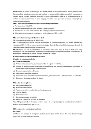 7.3.10 Durante as vistoria ou fiscalização do CBMBA poderá ser realizada avaliação técnico-profissional dos
Bombeiros Civis, ocasião em que o vistoriador ou fiscal irá selecionar 50% dos Bombeiros Civis empregados na
planta e realizar 10 (dez) perguntas dentre as 30 (trinta) constantes do Anexo M ou de livre elaboração. O
avaliado deve acertar, no mínimo, 07 (sete) das perguntas feitas e aos que forem reprovados será exigido que
realize curso de reciclagem.
7.4 O Certificado do Bombeiro Civil deve constar os seguintes dados:
a) Nome completo, RG e CPF;
b) Período de treinamento com carga horária e o nome do instrutor;
c) Coordenador do curso: nome completo, RG, habilitação profissional e assinatura;
d) Informação de que o curso foi ministrado em conformidade com NBR 14.608.
7.5 A formação e reciclagem do Bombeiro Civil
7.5.1 Deve atender às exigências da NBR 14.608.
7.5.2 Os instrutores do curso de formação e reciclagem de bombeiro profissional civil devem obedecer aos
requisitos da NBR 14.608 ou possuir curso ministrado por Corpo de Bombeiros Militar de qualquer Unidade da
Federação, desde que respeitada às cargas horárias.
7.6 O Bombeiro Civil tem atuação limitada às edificações, estruturas e áreas de risco da planta onde esteja
empregado e suas viaturas somente poderão circular dentro da área das respectivas plantas, exceto em caso de
auxilio mutuo, manutenção ou quando solicitada em apoio ao CBMBA.
8. PROCEDIMENTOS DA BRIGADA DE INCÊNDIO
8.1 Ações da brigada de incêndio
8.1.1 Ações de prevenção:
a) Analisar os riscos existentes, durante as reuniões da brigada de incêndio;
b) Notificar ao setor competente da empresa ou da edificação das eventuais irregularidades encontradas no
tocante a prevenção e proteção contra incêndios;
c) Orientar à população fixa e flutuante;
d) Participar dos exercícios simulados;
e) Inspecionar os equipamentos de combate a incêndio, primeiros socorros e outros existentes na edificação;
f) Conhecer o plano de emergência da planta.
8.1.2 Ações de emergência:
a) Identificação da situação;
b) Alarme/abandono de área;
c) Acionamento do Corpo de Bombeiros e/ou ajuda externa;
d) Corte de energia;
e) Primeiros socorros;
f) Combate ao princípio de incêndio;
g) Recepção e orientação ao Corpo de Bombeiros.
Nota: A Brigada de incêndio deve atuar conforme o plano de emergência da planta, que obrigatoriamente deverá
estar em conformidade com a NBR 15.219.
8.2 Procedimentos básicos de emergência
8.2.1 Alerta
Identificada uma situação de emergência, qualquer pessoa pode alertar, através dos meios de comunicação
disponíveis, os ocupantes e os brigadistas.
 