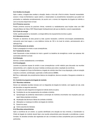 8.2.2 Análise da situação
Após o alerta, a brigada deve analisar a situação, desde o início até o final do sinistro. Havendo necessidade,
acionar o Corpo de Bombeiros e apoio externo, e desencadear os procedimentos necessários que podem ser
priorizados ou realizados simultaneamente, de acordo com o número de integrantes da brigada de incêndio e
com os recursos disponíveis no local.
8.2.3 Primeiros socorros
Prestar primeiros socorros às possíveis vítimas, mantendo ou restabelecendo suas funções vitais com SBV
(Suporte Básico da Vida) e RCP (Reanimação Cardiopulmonar) até que se obtenha o socorro especializado.
8.2.4 Corte de energia
Cortar, quando possível ou necessário, a energia elétrica dos equipamentos da área ou geral.
8.2.5 Abandono de área
Proceder ao abandono da área parcial ou total, quando necessário, conforme comunicação preestabelecida,
removendo para local seguro, a uma distância mínima de 100 m do local do sinistro, permanecendo até a
definição final.
8.2.6 Confinamento do sinistro
Evitar a propagação do sinistro e suas consequências.
8.2.7 Isolamento da área
Isolar fisicamente a área sinistrada de modo a garantir os trabalhos de emergência e evitar que pessoas não
autorizadas adentrem ao local.
8.2.8 Extinção
Eliminar o sinistro restabelecendo a normalidade.
8.2.9 Investigação
Levantar as possíveis causas do sinistro e suas consequências e emitir relatório para discussão nas reuniões
extraordinárias, com o objetivo de propor medidas corretivas para evitar a repetição da ocorrência.
8.3 Com a chegada do Corpo de Bombeiros a brigada de incêndio deve ficar à sua disposição, onde em atuação
conjunta o comando, coordenação, supervisão e chefia será do CBMBA.
8.4 Para a elaboração dos procedimentos básicos de emergência, deve-se consultar o fluxograma constante no
Anexo F.
8.5. Controle do programa de brigada de incêndio
8.5.1 Reuniões ordinárias
Devem ser realizadas reuniões mensais com os integrantes da brigada de incêndio, com registro em ata, onde
são discutidos os seguintes assuntos:
a) Funções de cada integrante da brigada de incêndio dentro do plano;
b) Condições de uso dos equipamentos de combate a incêndio;
c) Apresentação de problemas relacionados à prevenção de incêndios encontrados nas inspeções para que
sejam feitas propostas corretivas;
d) Atualização das técnicas e táticas de combate a incêndio;
e) Alterações ou mudanças do efetivo da brigada de incêndio;
f) Estudo de casos;
g) Outros assuntos de interesse.
8.5.2 Reuniões extraordinárias
Após a ocorrência de um sinistro, ou quando identificada uma situação de risco iminente, o Coordenador ou
Chefe da brigada de incêndio deverá fazer uma reunião extraordinária para discussão e providências a serem
tomadas. As decisões tomadas são registradas em ata e enviadas às áreas competentes para as providências
pertinentes.
 
